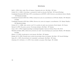 Referências


Boff, L. (1999). Saber cuidar. Ética do humano, Compaixão pela terra. São Paulo - SP. Vozes.
Contini, M. L. J. (2001). O psicólogo e a promoção de saúde na educação. São Paulo - SP. Casa do Psicólogo.
Coordenação Nacional de DST/Aids. (1997). Aconselhamento em DST/HIV e AIDS: Diretrizes e procedimentos básicos. Brasília
      - DF. Ministério da Saúde.
Coordenação Nacional de DST/Aids. (1999a). Avaliação das ações de aconselhamento em DST/Aids. Brasília - DF. Ministério
      da Saúde.
Coordenação Nacional de DST/Aids. (1999b). Diretrizes dos centros de testagem e aconselhamento, CTA: Manual. Brasília -
      DF. Ministério da Saúde.
Correia, M. V. C. (2000). Que controle social? Os conselhos de saúde como instrumento. Rio de Janeiro - RJ. Fiocruz.
Hycner, R. (1995). De pessoa a pessoa. Psicoterapia dialógica. São Paulo - SP. Summus.
Lima, A. M. C. (1994). O papel do psicólogo na instituição hospitalar. Caderno de Debates Plural, 3(8): 28-30.
Ministério da Saúde. (2002). Adolescentes promotores de saúde: Uma metodologia para capacitação. Brasília - DF. Ministério
      da Saúde.
Ribeiro, J. P. (1999). Gestalterapia de curta duração. São Paulo - SP. Summus.
Romano, B. W. (1999). Princípios para a prática da psicologia clínica em hospitais. São Paulo - SP. Casa do Psicólogo.
Souza, M. L. (1987). Desenvolvimento de comunidade e participação. São Paulo - SP. Cortez.
Zimerman, D. E. & Osorio, L. C. (1997). Como trabalhar com grupos. Porto Alegre - RS. ArtMed.




44
 