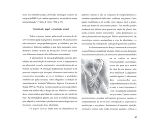 resse em trabalhar juntas, definindo estratégias comuns de         padrões culturais e são os conjuntos de comportamentos e
integração DST/Aids e saúde reprodutiva, no sentido de mútua       condutas esperadas do indivíduo, conforme seu gênero. Esses
potencialização” (Villela & Diniz, 1998, p. 15).                   papéis modificam-se de acordo com a época, local e grupo,
                                                                   ainda que dentro de uma mesma cultura. Tem havido grandes
            Identidade, papel e orientação sexual                  mudanças nos últimos anos quanto aos papéis de gênero, mas
                                                                   ainda existem muitos estereótipos sendo perpetuados na
        Todos os jovens passam pela grande aventura do de-         educação (transferidos de pai para filho ou por instituições). Os
senvolvimento para alcançarem a autonomia. Os adolescentes         estereótipos sempre acompanham a crise de identidade, e a
não constituem um grupo homogêneo; a realidade é que eles          necessidade de corresponder a eles pode gerar mais conflitos.
crescem em diferentes culturas, o que torna necessário consi-              Ao direcionamento do desejo chamamos de orientação
derarmos formas variadas de alcançá-los. Jovens que lidam          sexual. O desejo sexual pode ter como objeto pessoas do mesmo
com diferentes situações têm diferentes necessidades.              sexo (homossexualidade), do outro sexo (heterossexualidade)
        A adolescência é a época da afirmação social da iden-                                       ou de ambos os sexos
tidade e da consolidação da orientação sexual. Compreende-se                                        (bissexualidade). A orientação
por identidade sexual o sentimento e convicção interna de ser                                       sexual não pode ser a medida
homem ou mulher. “A formação da identidade de gênero é um                                           do valor de uma pessoa e não
processo complexo que incorpora elementos conscientes e in-                                         deve influenciar o julgamento
conscientes associados ao sexo biológico e qualidades                                               moral de alguém. O adolescente
estabelecidas pela sociedade como adequadas à condição do                                           deve    compreender        que,
masculino ou do feminino” (Baleeiro, Siqueira, Cavalcante &                                         independentemente da escolha
Souza, 1999, p. 70). Esse reconhecimento ou convicção dificil-                                      sexual, o mais importante é
mente será modificado ao longo da vida. Baleeiro e colabora-                                        viver a sexualidade respeitando
dores citam estudos que falam da existência de um ‘núcleo de                                        a si e ao outro. É muito comum
base’ da identidade de gênero, que seria a condição biológica      presenciarmos grandes sofrimentos psíquicos quando o
para adquiri-la, mas será a experiência sociopsicológica que vai   comportamento do jovem não corresponde às expectativas
favorecer a construção dessa identidade.                           sociais para o seu gênero. Sentimentos de angústia, rejeição,
        Os papéis sexuais estão mais na dependência de             exclusão e menos valia estão presentes quando a crítica, o


                                                                                                                                 47
 