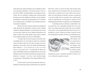 Tratar apenas dos aspectos biológicos da sexualidade é reduzí-      DST/Aids e outras ao serviço de saúde. Não havendo outras
la ao mecanismo reprodutivo e esvaziá-la de afeto. Como su-         ações, a palestra por si só tem pouco valor, ela se encerra em si
gere Paiva (2000), o principal objetivo dos programas de pre-       mesma. Mas, se a palestra servir como contato com a comuni-
venção “deve ser estimular e colaborar para a autoconstrução        dade, servir para diminuir as dúvidas e encurtar o caminho até
do sujeito sexual e do cidadão (com direitos a serviços públicos    o serviço de saúde, pode ser de grande valia. A palestra pode
de qualidade e a tomar decisões informadas)” (p.51). Entende-       ainda ser substituída por um bate-papo ou mesmo por uma
mos a educação para a sexualidade como indispensável para a         capacitação para professores ou grupo de jovens multiplicadores.
construção da cidadania.                                                    O psicólogo precisa ter abertura, receptividade e inte-
           São possíveis ações educativas dentro das unidades de    resse pelo tema e ter a capacidade constante de rever sua ati-
saúde, desde que não reproduzam o discurso moral e inibidor         tude e seus conhecimentos para melhor lidar com a sexualida-
contrário à educação libertadora. As ações podem ocorrer intra      de dos outros. Uma educação libertadora deve favorecer a ca-
ou extra muros. Dentro do serviço, algumas experiências com         pacidade de o jovem cuidar da sua saúde e bem-estar sexual,
grupos de apoio têm trazido grandes avanços para a inclusão         deve problematizar situações referentes à sexualidade, promo-
da sexualidade integral como tema de saúde pública.                                                            vendo uma discussão
           “O simples fato de estar em grupo conversando sobre                                                 sobre atitudes, cren-
sexualidade parece ter uma função de ruptura do isolamento                                                     ças e preconceitos e
social reservado ao tema sexo. Em todos os grupos que acom-                                                    ajudando-o a encon-
panhamos, sem exceção, a frase mais falada espontaneamente                                                     trar soluções, trans-
pelas mulheres é: ‘só de perceber que eu não sou a única                                                       mitindo de forma cla-
assim já é um grande alívio’. A socialização das idéias, fan-                                                  ra e objetiva conteú-
tasias e dificuldades relativas à sexualidade parece exercer uma                                               dos que atendam as
influência intensa no sentido de perceber que a própria sexuali-    demandas dos jovens e sobretudo encorajá-los a buscar o ser-
dade não é ‘estragada’, ‘sem valor’ e nem ‘anormal’ perante         viço e referenciá-lo quando necessário.
as outras pessoas.” (Riechelmann, 1993, citado por Ribeiro, 1993,
p. 301).
           É muito comum a escola solicitar palestras sobre sexu-
alidade, prevenção da gravidez na adolescência, prevenção das


                                                                                                                                  49
 