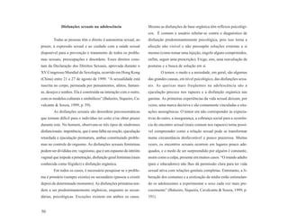 Disfunções sexuais na adolescência                    Mesmo as disfunções de base orgânica têm reflexos psicológi-
                                                                   cos. É comum o usuário rebelar-se contra o diagnóstico de
        Todas as pessoas têm o direito à autonomia sexual, ao      disfunção predominantemente psicológica, pois isso torna a
prazer, à expressão sexual e ao cuidado com a saúde sexual         afecção não visível e não pressupõe soluções externas a si
disponível para a prevenção e tratamento de todos os proble-       mesmo (como tomar uma injeção, engolir alguns comprimidos,
mas sexuais, preocupações e desordens. Esses direitos cons-        enfim, seguir uma prescrição). Exige, sim, uma reavaliação de
tam da Declaração dos Direitos Sexuais, aprovada durante o         posturas e a busca de solução em si.
XV Congresso Mundial de Sexologia, ocorrido em Hong Kong                   O temor, o medo e a ansiedade, em geral, são algumas
(China) entre 21 e 27 de agosto de 1999. “A sexualidade está       das grandes causas, em nível psicológico, das disfunções sexu-
inscrita no corpo, permeada por pensamentos, afetos, fantasi-      ais. As queixas mais freqüentes na adolescência são a
as, desejos e sonhos. Ela é construída na interação com o outro,   ejaculação precoce nos rapazes e a disfunção orgástica nas
com os modelos culturais e simbólicos” (Baleeiro, Siqueiro, Ca-    garotas. As primeiras experiências da vida sexual deixam, por
valcante & Souza, 1999, p. 59).                                    vezes, uma marca decisiva e são comumente vinculadas a situ-
        As disfunções sexuais são desordens psicossomáticas        ações ansiogênicas. O temor em não corresponder às expecta-
que tornam difícil para o indivíduo ter coito e/ou obter prazer    tivas do outro, a insegurança, a cobrança social para a ocorrên-
durante este. No homem, observam-se três tipos de síndromes        cia do encontro sexual (mais comum nos rapazes) torna possí-
disfuncionais: impotência, que é uma falha na ereção, ejaculação   vel compreender como a relação sexual pode se transformar
retardada e ejaculação prematura, ambas constituindo proble-       numa circunstância desfavorável e pouco prazerosa. Muitas
mas no controle do orgasmo. As disfunções sexuais femininas        vezes, os encontros sexuais ocorrem em lugares pouco ade-
podem ser divididas em: vaginismo, que é um espasmo do intróito    quados, e o medo de ser surpreendido por alguém é constante,
vaginal que impede a penetração, disfunção geral feminina (mais    assim como a culpa, presente em muitos casos. “O mundo adulto
conhecida como frigidez) e disfunção orgástica.                    (pais e educadores) não lhes dá permissão clara para ter vida
        Em todos os casos, é necessário pesquisar se o proble-     sexual ativa com relações genitais completas. Entretanto, a li-
ma é primário (sempre existiu) ou secundário (passou a existir     beração dos costumes e a erotização da mídia estão estimulan-
depois de determinado momento). As disfunções primárias ten-       do os adolescentes a experimentar o sexo cada vez mais pre-
dem a ser predominantemente orgânicas, enquanto as secun-          cocemente” (Baleeiro, Siqueira, Cavalcante & Souza, 1999, p.
dárias, psicológicas. Exceções existem em ambos os casos.          191).


50
 