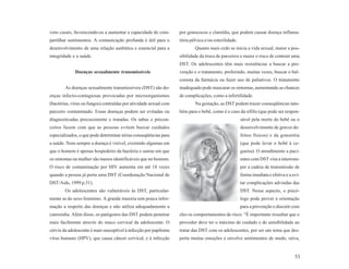 vens casais, favorecendo-os a aumentar a capacidade de com-        por gonococos e clamídia, que podem causar doença inflama-
partilhar sentimentos. A comunicação profunda é útil para o        tória pélvica e/ou esterilidade.
desenvolvimento de uma relação autêntica e essencial para a                Quanto mais cedo se inicia a vida sexual, maior a pos-
integridade e a saúde.                                             sibilidade da troca de parceiros e maior o risco de contrair uma
                                                                   DST. Os adolescentes têm mais resistências a buscar a pre-
             Doenças sexualmente transmissíveis                    venção e o tratamento, preferindo, muitas vezes, buscar o bal-
                                                                   conista da farmácia ou fazer uso de paliativos. O tratamento
        As doenças sexualmente transmissíveis (DST) são do-        inadequado pode mascarar os sintomas, aumentando as chances
enças infecto-contagiosas provocadas por microorganismos           de complicações, como a infertilidade.
(bactérias, vírus ou fungos) contraídas por atividade sexual com           Na gestação, as DST podem trazer conseqüências tam-
parceiro contaminado. Essas doenças podem ser evitadas ou          bém para o bebê, como é o caso da sífilis (que pode ser respon-
diagnosticadas precocemente e tratadas. Os tabus e precon-                                            sável pela morte do bebê ou o
ceitos fazem com que as pessoas evitem buscar cuidados                                                desenvolvimento de graves de-
especializados, o que pode determinar sérias conseqüências para                                       feitos físicos) e da gonorréia
a saúde. Nem sempre a doença é visível, existindo algumas em                                          (que pode levar o bebê à ce-
que o homem é apenas hospedeiro da bactéria e outras em que                                           gueira). O atendimento a paci-
os sintomas na mulher são menos identificáveis que no homem.                                          entes com DST visa a interrom-
O risco de contaminação por HIV aumenta em até 18 vezes                                               per a cadeia de transmissão de
quando a pessoa já porta uma DST (Coordenação Nacional de                                             forma imediata e efetiva e a evi-
DST/Aids, 1999 p.31).                                                                                 tar complicações advindas das
        Os adolescentes são vulneráveis às DST, particular-                                           DST. Nesse aspecto, o psicó-
mente as do sexo feminino. A grande maioria tem pouca infor-                                          logo pode prover a orientação
mação a respeito das doenças e não utiliza adequadamente a                                            para a prevenção e discutir com
camisinha. Além disso, os patógenos das DST podem penetrar         eles os comportamentos de risco. “É importante ressaltar que o
mais facilmente através do muco cervical da adolescente. O         provedor deve ter o máximo de cuidado e de sensibilidade ao
cérvix da adolescente é mais susceptível à infecção por papiloma   tratar das DST com os adolescentes, por ser um tema que des-
vírus humano (HPV), que causa câncer cervical, e à infecção        perta muitas emoções e envolve sentimentos de medo, raiva,


                                                                                                                                    53
 