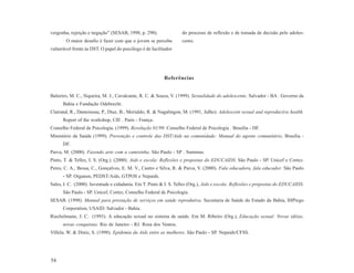 vergonha, rejeição e negação” (SESAB, 1998, p. 290).              do processo de reflexão e de tomada de decisão pelo adoles-
        O maior desafio é fazer com que o jovem se perceba        cente.
vulnerável frente às DST. O papel do psicólogo é de facilitador




                                                           Referências


Baleeiro, M. C., Siqueira, M. J., Cavalcante, R. C. & Souza, V. (1999). Sexualidade do adolescente. Salvador - BA . Governo da
      Bahia e Fundação Odebrecht.
Clairand, R., Damoiseau, P., Diaz, B., Merialdo, R. & Nagalingon, M. (1991, Julho). Adolescent sexual and reproductive health.
      Report of the workshop, CIE . Paris - França.
Conselho Federal de Psicologia. (1999). Resolução 01/99. Conselho Federal de Psicologia . Brasília - DF.
Ministério da Saúde (1999). Prevenção e controle das DST/Aids na comunidade: Manual do agente comunitário. Brasília -
      DF.
Paiva, M. (2000). Fazendo arte com a camisinha. São Paulo - SP . Summus.
Pinto, T. & Telles, I. S. (Org.). (2000). Aids e escola: Reflexões e propostas do EDUCAIDS. São Paulo - SP. Unicef e Cortez.
Peres, C. A., Bessa, C., Gonçalves, E. M. V., Castro e Silva, R. & Paiva, V. (2000). Fala educadora, fala educador. São Paulo
      - SP. Organon, PEDST/Aids, GTPOS e Nepaids.
Sales, I. C. (2000). Juventude e cidadania. Em T. Pinto & I. S. Telles (Org.), Aids e escola: Reflexões e propostas do EDUCAIDS.
      São Paulo - SP. Unicef, Cortez, Conselho Federal de Psicologia.
SESAB. (1998). Manual para prestação de serviços em saúde reprodutiva. Secretaria de Saúde do Estado da Bahia, IHPiego
      Corporation, USAID. Salvador - Bahia.
Riechelmann, J. C. (1993). A educação sexual no sistema de saúde. Em M. Ribeiro (Org.), Educação sexual: Novas idéias,
      novas conquistas. Rio de Janeiro - RJ. Rosa dos Ventos.
Villela, W. & Diniz, S. (1998). Epidemia da Aids entre as mulheres. São Paulo - SP. Nepaids/CFSS.




54
 