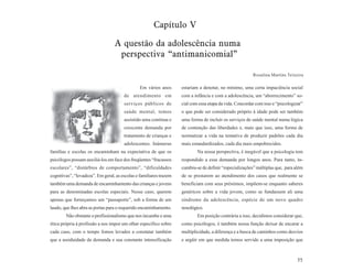 Capítulo V

                                  A questão da adolescência numa
                                   perspectiva “antimanicomial”

                                                                                                         Rosalina Martins Teixeira

                                                Em vários anos      estariam a denotar, no mínimo, uma certa impaciência social
                                       de atendimento em            com a infância e com a adolescência, um “aborrecimento” so-
                                       serviços públicos de         cial com essa etapa da vida. Concordar com isso e “psicologizar”
                                       saúde mental, temos          o que pode ser considerado próprio à idade pode ser também
                                       assistido uma contínua e     uma forma de incluir os serviços de saúde mental numa lógica
                                       crescente demanda por        de contenção das liberdades e, mais que isso, uma forma de
                                       tratamento de crianças e     normatizar a vida na tentativa de produzir padrões cada dia
                                       adolescentes. Inúmeras       mais estandardizados, cada dia mais empobrecidos.
famílias e escolas os encaminham na expectativa de que os                   Na nossa perspectiva, é inegável que a psicologia tem
psicólogos possam auxiliá-los em face dos freqüentes “fracassos     respondido a essa demanda por longos anos. Para tanto, in-
escolares”, “distúrbios de comportamento”, “dificuldades            cumbiu-se de definir “especializações” múltiplas que, para além
cognitivas”, “levadeza”. Em geral, as escolas e familiares trazem   de se prestarem ao atendimento dos casos que realmente se
também uma demanda de encaminhamento das crianças e jovens          beneficiam com seus préstimos, impõem-se enquanto saberes
para as denominadas escolas especiais. Nesse caso, querem           genéricos sobre a vida jovem, como se fundassem ali uma
apenas que forneçamos um “passaporte”, sob a forma de um            síndrome da adolescência, espécie de um novo quadro
laudo, que lhes abra as portas para o requerido encaminhamento.     nosológico.
        Não obstante o profissionalismo que nos incumbe e uma               Em posição contrária a isso, decidimos considerar que,
ética própria à profissão a nos impor um olhar específico sobre     como psicólogos, é também nossa função deixar de encarar a
cada caso, com o tempo fomos levados a constatar também             multiplicidade, a diferença e a busca de caminhos como desvios
que a assiduidade da demanda e sua constante intensificação         e argüir em que medida temos servido a uma imposição que



                                                                                                                                 55
 