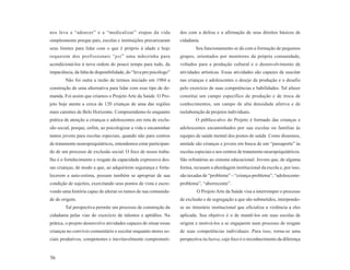 nos leva a “adoecer” e a “medicalizar” etapas da vida               dos com a defesa e a afirmação de seus direitos básicos de
simplesmente porque pais, escolas e instituições precarizaram       cidadania.
seus limites para lidar com o que é próprio à idade e hoje                  Seu funcionamento se dá com a formação de pequenos
requerem dos profissionais “psi” uma mãozinha para                  grupos, orientados por monitores da própria comunidade,
acondicioná-los à nova ordem do pouco tempo para tudo, da           voltados para a produção cultural e o desenvolvimento de
impaciência, da falta de disponibilidade, do “leva pro psicólogo”   atividades artísticas. Essas atividades são capazes de suscitar
        Não foi outra a razão de termos iniciado em 1984 a          nas crianças e adolescentes o desejo da produção e o desafio
construção de uma alternativa para lidar com esse tipo de de-       pelo exercício de suas competências e habilidades. Tal afazer
manda. Foi assim que criamos o Projeto Arte da Saúde. O Pro-        constitui um campo específico de produção e de troca de
jeto hoje atente a cerca de 120 crianças de uma das regiões         conhecimentos, um campo de alta densidade afetiva e de
mais carentes de Belo Horizonte. Compreendemo-lo enquanto           reelaboração de projetos individuais.
prática de atenção a crianças e adolescentes em rota de exclu-              O público-alvo do Projeto é formado das crianças e
são social, porque, enfim, ao psicologizar a vida e encaminhar      adolescentes encaminhados por sua escolas ou famílias às
tantos jovens para escolas especiais, quando não para centros       equipes de saúde mental dos postos de saúde. Como dissemos,
de tratamento neuropsiquiátricos, entendemos estar participan-      amiúde são crianças e jovens em busca de um “passaporte” às
do de um processo de exclusão social. O foco de nosso traba-        escolas especiais e aos centros de tratamento neuropsiquiátricos.
lho é o fortalecimento e resgate da capacidade expressiva des-      São refratárias ao sistema educacional. Jovens que, de alguma
sas crianças, de modo a que, ao adquirirem segurança e forta-       forma, recusam a abordagem institucional da escola e, por isso,
lecerem a auto-estima, possam também se apropriar de sua            são taxadas de “problema” – “criança-problema”, “adolescente-
condição de sujeitos, exercitando seus pontos de vista e escre-     problema”, “aborrecente”.
vendo uma história capaz de alterar os rumos de sua comunida-               O Projeto Arte da Saúde visa a interromper o processo
de de origem.                                                       de exclusão e de segregação a que são submetidos, interpondo-
        Tal perspectiva permite um processo de construção da        se no itinerário institucional que oficializa a violência a eles
cidadania pelas vias do exercício de talentos e aptidões. Na        aplicada. Seu objetivo é o de mantê-los em suas escolas de
prática, o projeto desenvolve atividades capazes de situar essas    origem e motivá-los a se engajarem num processo de resgate
crianças no convívio comunitário e escolar enquanto atores so-      de suas competências individuais. Para isso, torna-se uma
ciais produtivos, competentes e inevitavelmente comprometi-         perspectiva inclusiva, cujo foco é o reconhecimento da diferença


56
 