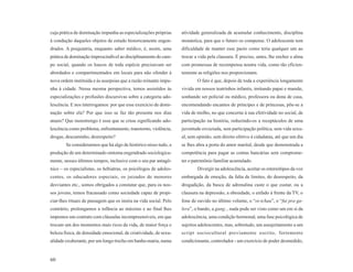 cuja prática de dominação impunha as especializações próprias      atividade generalizada de acumular conhecimento, disciplina
à condução daqueles objetos de estudo historicamente engen-        monástica, para que o futuro os compense. O adolescente tem
drados. A psiquiatria, enquanto saber médico, é, assim, uma        dificuldade de manter esse pacto como teria qualquer um ao
prática de dominação imprescindível ao disciplinamento do cam-     trocar a vida pela clausura. É preciso, antes, lhe encher a alma
po social, quando os loucos de toda espécie precisavam ser         com promessas de recompensa noutra vida, como tão eficien-
abordados e compartimentados em locais para não ofender à          temente as religiões nos proporcionam.
nova ordem instituída e às assepsias que a razão reinante impu-            O fato é que, depois de toda a experiência longamente
nha à cidade. Nessa mesma perspectiva, temos assistidos às         vivida em nossos teatrinhos infantis, imitando papai e mamãe,
especializações e profusões discursivas sobre a categoria ado-     sonhando ser policial ou médico, professora ou dona de casa,
lescência. E nos interrogamos: por que esse exercício de domi-     encomendando encantos de príncipes e de princesas, põe-se a
nação sobre ela? Por que isso se faz tão presente nos dias         vida de molho, no que concerne à sua efetividade no social, de
atuais? Que monstrengo é esse que se criou significando ado-       participação na história, reduzindo-os a receptáculos de uma
lescência como problema, enfrentamento, transtorno, violência,     juventude esvaziada, sem participação política, sem vida sexu-
drogas, descaminho, desrespeito?                                   al, sem opinião, sem direito efetivo à cidadania, até que um dia
        Se considerarmos que há algo de histórico nisso tudo, a    se lhes abra a porta do amor marital, desde que demonstrada a
produção de um determinado sintoma engendrado sociologica-         competência para pagar as contas bancárias sem comprome-
mente, nesses últimos tempos, inclusive com o seu par antagô-      ter o patrimônio familiar acumulado.
nico – os especialistas, os hebiatras, os psicólogos de adoles-            Divergir na adolescência, aceitar os estereótipos da voz
centes, os educadores especiais, os juizados de menores            embargada de emoção, da falta de limites, do desrespeito, da
desviantes etc., somos obrigados a constatar que, para os nos-     drogadição, da busca de adrenalina custe o que custar, ou a
sos jovens, temos fracassado como sociedade capaz de propi-        clausura na depressão, a obesidade, o enfado à frente da TV, o
ciar-lhes rituais de passagem que os insira na vida social. Pelo   fone de ouvido no último volume, o “oi-tchau”, o “fui pra ga-
contrário, prolongamos a infância ao máximo e ao final lhes        lera”, o bando, a gang... nada pode ser visto como um em si da
impomos um contrato com cláusulas incompreensíveis, em que         adolescência, uma condição hormonal, uma fase psicológica de
trocam um dos momentos mais ricos da vida, de maior força e        sujeitos adolescentes, mas, sobretudo, um assujeitamento a um
beleza física, de densidade emocional, de criatividade, de sexu-   script sociocultural previamente escrito, fortemente
alidade exuberante, por um longo trecho em banho-maria, numa       condicionante, controlador - um exercício de poder desmedido,


60
 