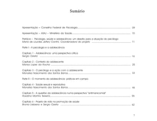 Sumário



Apresentação – Conselho Federal de Psicologia........................................................................... 09

Apresentação – ASAJ – Ministério da Saúde................................................................................... 10

Prefácio – Psicologia, saúde e adolescência: um desafio para a atuação do psicólogo
Maria de Lourdes Jeffery Contini, Coordenadora do projeto ........................................................ 11

Parte I - A psicologia e a adolescência

Capítulo 1 - Adolescência: uma perspectiva crítica
Sergio Ozella ............................................................................................................................. 16

Capítulo 2 - Contexto do adolescente
Marisa Lopes da Rocha .............................................................................................................. 25

Capítulo 3 - O psicólogo e a ação com o adolescente
Monalisa Nascimento dos Santos Barros........................................................................................ 33

Parte II – O momento da adolescência: práticas em campo

Capítulo 4 - Saúde sexual e reprodutiva
Monalisa Nascimento dos Santos Barros........................................................................................ 46

Capítulo 5 - A questão da adolescência numa perspectiva “antimanicomial”
Rosalina Martins Teixeira............................................................................................................... 55

Capítulo 6 - Projeto de vida na promoção de saúde
Bronia Liebesny e Sergio Ozella .................................................................................................. 62



                                                                                                                                            7
 