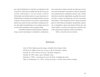 que, além de demonstrar sua eficiência na suspensão da vida         deve-se perscrutar a doença social de um tempo que esvaziou
social efetiva, denota uma sociedade que lida mal com sua ju-       seus rituais de passagem e quer aplacar a força da vida apenas
ventude, endereçando-a a um sem sentido, à falta de                 com a pantomima que o panoptismo autoriza e que a mímica
historicidade, num ambiente opressivo, quase manicomial, so-        adulta de um mundo de regularidades, de padrões bem sucedi-
brepondo fatores econômicos de acumulação familiar e de classe      dos tende a ostentar. Os adolescentes, por certo, desconfiam
a aspectos vitais da existência. Isso, por óbvio, numa dimensão     dessa fraude, e é-lhes insuportável trocar a vida por moeda tão
jamais vista, a ponto de expor a juventude a estratégias de tor-    gasta. Aí, fazer história na divergência, na adrenalina, na picha-
tura pela própria desqualificação de sua condição mesma de          ção, na drogadição, é apenas uma forma de afirmar uma vida
ser renovadora, progenitora, autora, partícipe cidadã.              menos medíocre, no mesmo sem-sentido que concebem o que
        Concluindo, lembramos aos profissionais da saúde men-       se lhes apresenta para tamponar conflitos irremediáveis.
tal que, antes de psicologizar ou medicalizar a adolescência,                Enfim, a vida não cessa de se afirmar...




                                                           Referências


                Ariès, P. (1981). História social da criança e da família. Rio de Janeiro. Zahar.
                Del Priore, M. (2000). História das crianças no Brasil. São Paulo. Contexto.
                Foucault, M. (1978). História da loucura. São Paulo. Perspectiva.
                Foucault, M. (1987). Vigiar e punir. Petrópolis. Vozes.
                Nietzsche, F. (1998). A genealogia da moral. São Paulo. Companhia das Letras.
                Velho, G. & Figueiredo, S. A. (1981). Família psicologia e sociedade. Rio de Janeiro. Campus.




                                                                                                                                   61
 