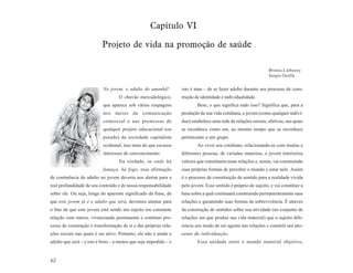 Capítulo VI

                           Projeto de vida na promoção de saúde

                                                                                                                Bronia Liebesny
                                                                                                                Sergio Ozella


                           No jovem, o adulto do amanhã!          isto é mau – de se fazer adulto durante seu processo de cons-
                                   O chavão mercadológico,        trução de identidade e individualidade.
                           que aparece sob várias roupagens               Bem, o que significa tudo isso? Significa que, para a
                           nos meios da comunicação               produção de sua vida cotidiana, o jovem (como qualquer indiví-
                           comercial e nas premissas de           duo) estabelece uma rede de relações sociais, afetivas, nas quais
                           qualquer projeto educacional (ou       se reconhece como um, ao mesmo tempo que se reconhece
                           pseudo) da sociedade capitalista       pertencente a um grupo.
                           ocidental, traz mais do que escusos            Ao viver seu cotidiano, relacionando-se com muitas e
                           interesses de convencimento.           diferentes pessoas, de variadas maneiras, o jovem interioriza
                                   Na verdade, se onde há         valores que constituem essas relações e, assim, vai construindo
                           fumaça, há fogo, essa afirmação        suas próprias formas de perceber o mundo e estar nele. Assim
de continência do adulto no jovem deveria nos alertar para a      é o processo de constituição de sentido para a realidade vivida
real profundidade de seu conteúdo e de nossa responsabilidade     pelo jovem. Esse sentido é próprio do sujeito, e vai constituir a
sobre ele. Ou seja, longe do aparente significado da frase, de    base sobre a qual continuará construindo permanentemente suas
que este jovem já é o adulto que será, devemos atentar para       relações e garantindo suas formas de sobrevivência. É através
o fato de que este jovem está sendo um sujeito em constante       da construção de sentidos sobre sua atividade (no conjunto de
relação com outros, vivenciando permanente e contínuo pro-        relações em que produz sua vida material) que o sujeito dife-
cesso de construção e transformação de si e das próprias rela-    rencia seu modo de ser agente nas relações e constrói seu pro-
ções sociais nas quais é ser ativo. Portanto, ele não é ainda o   cesso de individuação.
adulto que será – e isto é bom – a menos que seja impedido – e            Essa unidade entre o mundo material objetivo,


62
 