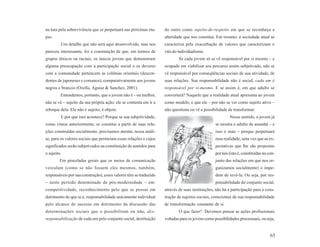 na luta pela sobrevivência que se perpetuará nas próximas eta-     do outro como sujeito-de-respeito em que se reconheça a
pas.                                                               alteridade que nos constitui. Em resumo, a sociedade atual se
         Um detalhe que não será aqui desenvolvido, mas nos        caracteriza pela exacerbação de valores que caracterizam o
pareceu interessante, foi a constatação de que, em termos de       viés do individualismo.
grupos étnicos ou raciais, os únicos jovens que demonstram                 Se cada jovem só se vê responsável por si mesmo – e
alguma preocupação com a participação social e os deveres          ocupado em viabilizar seu percurso assim subjetivado, não se
com a comunidade pertencem às colônias orientais (descen-          vê responsável por conseqüências sociais de sua atividade, de
dentes de japoneses e coreanos), comparativamente aos jovens       suas relações. Sua responsabilidade não é social, cada um é
negros e brancos (Ozella, Aguiar & Sanchez, 2001).                 responsável por si-mesmo. E se assim é, em que adulto se
         Entendemos, portanto, que o jovem não é – ou melhor,      converterá? Naquele que a realidade atual apresenta ao jovem
não se vê – sujeito da sua própria ação; ele se contenta em ir a   como modelo, e que ele – por não se ver como sujeito ativo –
reboque dela. Ele não é sujeito, é objeto.                         não questiona ou vê a possibilidade de transformar.
         E por que isso acontece? Porque se sua subjetividade,                                           Nesse sentido, o jovem já
como vimos anteriormente, se constitui a partir de suas rela-                                    se mostra o adulto de amanhã – e
ções construídas socialmente, precisamos atentar, nessa análi-                                   isso é mau – porque perpetuará
se, para os valores sociais que permeiam essas relações e cujos                                  essa realidade, uma vez que as ex-
significados serão subjetivados na constituição de sentidos para                                 pectativas que lhe são propostas
o sujeito.                                                                                       por nós (isto é, constituídas no con-
         Em pinceladas gerais que os meios de comunicação                                        junto das relações em que nos or-
veiculam (como se não fossem eles mesmos, também,                                                ganizamos socialmente) o impe-
responsáveis por sua construção), esses valores têm se traduzido                                 dem de revê-la. Ou seja, por res-
– neste período denominado de pós-modernidade – em:                                              ponsabilidade do conjunto social,
competitividade, reconhecimento pelo que se possui em              através de suas instituições, não há a participação para a cons-
detrimento do que se é, responsabilidade unicamente individual     trução de sujeitos sociais, conscientes de sua responsabilidade
pelo alcance de sucesso em detrimento da discussão das             de transformação constante de si.
determinações sociais que o possibilitam ou não, des-                      O que fazer? Devemos pensar as ações profissionais
responsabilização de cada um pelo conjunto social, destituição     voltadas para os jovens como possibilidades processuais, ou seja,


                                                                                                                                   65
 