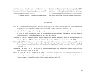 concretizá-las são situações cujo encaminhamento pode             fissionais envolvidos nessa forma de intervenção (Bock, 2001)
propiciar a reflexão na direção de um processo de escolha         atestam que a transformação do sujeito-objeto em sujeito-sujei-
saudável, um projeto de vida possível.                            to é condição para alguma apropriação, pelo jovem, de seu pro-
       Os dados de pesquisa e avaliação coletados pelos pro-      jeto de vida, da visão de adulto que quer ser – e isso é bom.




                                                         Referências


Bock, S. D. (2001). Orientação profissional: Avaliação de uma proposta de trabalho na abordagem sócio-histórica. Manuscrito
      não publicado Curso de Mestrado em Educação, Universidade Estadual de Campinas. Campinas - SP.
Gregio, C., Ulbrich, C. & Faggion, P. (1998). Quem eu quero ser quando crescer: uma sistematização sobre o projeto de vida
      de jovens de escolas particulares. Projeto de Iniciação Científica não publicado. Orientação de Ana Bock. Curso de
      Psicologia, Pontifícia Universidade Católica de São Paulo. São Paulo - SP.
Junqueira, W. M. (1998). O sentido subjetivo atribuído por jovens de camadas populares à escolha do futuro profissional. Re-
      criação – Revista do CREIA – Centro de Referência de Estudos da Infância e Adolescência, 3(2), 23-33.
Liebesny, B. (1998). Trabalhar… para que serve? O lugar do trabalho no projeto de vida de adolescentes de 8a série do
      1o.Grau. Manuscrito não publicado. Curso de Mestrado em Psicologia Social, Pontifícia Universidade Católica de São Paulo
      . São Paulo - SP.
Maiorino, F. T. & Neves, L. C. M. (1997). Quem eu quero ser quando crescer: uma sistematização sobre o projeto de vida de
      jovens. Psicologia Revista, 5, 131-139.
Ozella, S., Aguiar, W. M. J. & Sanchez, S. G. (2001). As concepções de adolescentes sobre adolescência/adolescente: um
      estudo em grupos étnicos e classes sociais. Projeto de pesquisa em andamento não publicado. Curso de Mestrado em
      Psicologia Social. Pontifícia Universidade Católica de São Paulo. São Paulo - SP.




                                                                                                                                  67
 