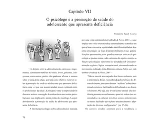 Capítulo VII
                           O psicólogo e a promoção de saúde do
                           adolescente que apresenta deficiência

                                                                                                         Alexandra Ayach Anache


                                                                   por uma visão estruturalista (Andrade & Novo, 2001), o que
                                                                   implica uma visão sincronizada e universalizante, na medida em
                                                                   que se busca encontrar regularidades nas diferentes idades, des-
                                                                   critas em estágios ou fases de desenvolvimento. Essas genera-
                                                                   lizações apresentadas pelas grandes matrizes teóricas da psi-
                                                                   cologia se pautam numa visão cartesiana de sujeito, ou seja, as
                                                                   funções psicológicas superiores são estudadas sob uma deter-
                                                                   minação orgânica, lógica, computacional, desconsiderando os
        Os debates sobre a adolescência são calorosos e inqui-     movimentos realizados pelas diferentes culturas. Sobre isso, vale
etantes, constituem matérias de textos, livros, palestras, con-    lembrar (Andrade & Novo, 2001) :
gressos, entre outros; porém, não podemos afirmar o mesmo                “Não se trata de uma negação dos fatores culturais, pois
sobre o tema deste artigo, que terá como objetivo escrever so-           a importância destes é considerada pelos teóricos do de-
bre a promoção de saúde do adolescente que apresenta defici-             senvolvimento, mas esses fatores “incidem” sobre deter-
ência, uma vez que esse assunto ainda é pouco explorado entre            minada estrutura, facilitando ou dificultando o seu desen-
os profissionais da saúde. A princípio, torna-se imprescíndivel          volvimento. Ou seja, este é visto como natural, uma ten-
discorrer sobre a concepção de adolescência nas teorias psico-           dência presente no ser humano, quase da ordem das ne-
lógicas e suas implicações para a prática do psicólogo. A seguir         cessidades, e a cultura é percebida como o entorno mais
abordaremos a promoção de saúde do adolescente que apre-                 ou menos facilitador para o pleno amadurecimento a adap-
senta deficiência.                                                       tação das diversas configurações” (pp. 95-96).
        A literatura psicológica sobre adolescência é marcada          Os autores citados apontam para a tendência à


70
 