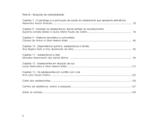 Parte III – Situações de vulnerabilidade

Capítulo 7 - O psicólogo e a promoção de saúde do adolescente que apresenta deficiência
Alexandra Ayach Anache............................................................................................................. 70

Capítulo 8 - Gravidez na adolescência: dando sentido ao acontecimento
Suyanna Linhales Barker e Dulce Maria Fausto de Castro............................................................... 78

Capítulo 9 - Violência doméstica e comunitária
Clarissa De Antoni e Sílvia Helena Koller ........................................................................................ 85

Capítulo 10 - Dependência química, adolescência e família
Ana Regina Noto e Eroy Aparecida da Silva.................................................................................. 92

Capítulo 11 - Adolescência e Aids
Monalisa Nascimento dos Santos Barros ...................................................................................... 99

Capítulo 12 - Adolescentes em situação de rua
Lucas Neiva-Silva e Sílvia Helena Koller...........................................................................................112

Capítulo 13 - Os adolescentes em conflito com a lei
Ana Luiza Souza Castro................................................................................................................122

Carta dos adolescentes............................................................................................................... 130

Centros de assistência, ensino e pesquisa..................................................................................... 137

Sobre os autores..........................................................................................................................140




8
 