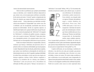 valores são determinados historicamente.                           ‘deficiência’ é um estado” (Ribas, 1983, p. 32). Esta última não
     Além de todos os problemas que a própria anormalidade         constitui um processo estático, pois sabemos que, se a pessoa
causa ao indivíduo, este é rodeado de atributos depreciativos                                  com deficiência for devidamente
que, muitas vezes, servem apenas para confirmar a normalida-                                   estimulada, poderá amenizá-la.
de de outrem, pois tanto o “normal” quanto o estigmatizado são                                 Caso contrário, sua situação tende
frutos de situações que surgem durante o estabelecimento de                                    a se agravar. Portanto, não podemos
relações sociais.   Assim, apresenta-se ao indivíduo com defi-                                 negar o caráter dinâmico da
ciência uma situação de “incapacidade” que, muitas vezes, lhe                                  deficiência. Nesse caso, Vash
é atribuída e por ele incorporada, acarretando uma série de                                    (1988) alerta para o risco de se
posições de inferioridade devido aos seguintes aspectos: a)                                    incapacitar o indivíduo de maneira
identificação dupla (com o grupo de deficientes do qual faz par-                               geral, não atentando para os limites
te e com a maioria da população não “deficiente”); b) negação                                  que foram estabelecidos por ele ao
da “deficiência”; c) idolatria de padrões normais; compensa-                                   afirmar que “Doente é um indivíduo
ções com as quais as pessoas “deficientes” lutam para alcan-                                   incapacitado de desempenhar
çar o desempenho normal, e d) a atenção muitas vezes é cen-                                    tarefas, requer cuidados especiais.
tralizada mais nos desempenhos deficientes do que na pessoa.       Essa incapacidade geralmente é definida em termos de
     Ainda com relação à deficiência e incapacidade, é preciso     conseqüências sociais e pode variar bastante, dependendo daquilo
esclarecer que doença e deficiência são processos ativos. O        que a pessoa esteja tentando fazer. Assim, não faz sentido falar
primeiro refere-se às inúmeras enfermidades que trazem prejuízo    de uma pessoa incapacitada de forma global” (p. 26).
à saúde. Dependendo do tipo de afecção, poderá deixar seqüelas,          A palavra deficiente, em sua etimologia, é antônimo de
que muitas vezes interferem no desempenho do indivíduo em          eficiente, e isso não leva em conta, por exemplo, que pessoas
determinadas áreas de sua vida. O segundo é qualquer debilidade    deficientes sejam consideradas mais eficientes em certas
de ordem física, psicológica e social, que tem suas origens em     atividades e menos em outras. Por muito tempo acreditou-se
doenças orgânicas, mentais, lesões, defeitos congênitos e          que os deficientes, de um modo geral, eram compensados de
genéticos. Ao considerar não só a doença, mas também a             alguma forma pela perda de determinado sentido (visão, audição
“deficiência” como um processo ativo, discordamos da               e outros). As investigações científicas não confirmam tal postura.
afirmação de Ribas, para quem a “doença é um processo e a          Poder-se-ia aceitar como causa ou como suposição dessa


                                                                                                                                  73
 