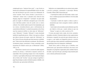 compensação que a “natureza fosse justa” - o que livraria os             Saúde deve ser compreendida no seu contexto mais amplo,
homens dos sentimentos de responsabilidade social e de culpa         e envolve a proteção, a promoção e a prevenção. Moraes,
mas não há dúvida de que deve ocorrer um refinamento de              Carvalho e Minto (2001) mencionam que:
outros sentidos. Entre outras atitudes e preconceitos, o                   - A promoção de saúde está relacionada a todas as prá-
“deficiente”, muitas vezes, é colocado como vítima de uma                  ticas e condutas que procuram melhorar o nível de saúde
desgraça, digno de “compaixão” e “proteção”, de quem nada                  da população;
pode ser exigido. As diferentes concepções que se tem sobre                - A proteção à saúde diz respeito a todas as ações e
esses indivíduos podem variar de acordo com os valores                     mecanismos que visam a assegurar e manter a saúde do
culturais. Esse sentido é palavra passível de manipulação, que             indivíduo;
nos remete, irremediavelmente, para o enfrentamento de                     - A prevenção está associada aos procedimentos que têm
características diferentes. E, calcado nessa postura, talvez fosse         por objetivo evitar que o sujeito adoeça ou que sua
uma boa maneira de definir os vários tipos de “deficientes”                “doença” se agrave ou volte a ocorrer (p. 45).
como “diferentes”. Contudo, “diferente” é termo destituído               O termo prevenção inclui, ainda, três níveis: primário,
também de significado preciso. Afinal, é um equívoco afirmar         secundário e terciário. O primeiro objetiva evitar o aparecimento
que todas as pessoas são iguais, sejam elas “deficientes” ou         de doenças; o segundo visa a prevenir que a doença avance, ou
não. Trata-se de uma colocação que tenta mascarar a realidade,       se agrave, o que implica um diagnóstico precoce; o terceiro
pois “Todos são de fato diferentes socialmente. São diferentes       envolve ações que visam a amenizar os problemas que decorrem
socialmente porque construíram e foram construídos nesse             das patologias através de tratamento, reabilitação.
mecanismo de relações sociais que os diferenciam” (Ribas,                Diante disso, pode-se afirmar que os trabalhos com
1983, p. 14).                                                        adolescentes que apresentam deficiência deveriam estar
     Diante disso, é preciso rever o conceito de saúde enquanto      integrados aos programas organizados pelas unidades básicas
ausência de doença, e deficiência enquanto ausência de               de saúde, o que necessita que o psicólogo esteja atuando junto
capacidade. Cabe ao psicólogo romper com a visão ortopédica          com os demais profissionais da saúde.
e curativa, o que implica afirmar que a intervenção psicológica
não se limita a dar “receitas”, mas que consiga re-significar o
papel da psicologia na saúde, incluindo na pauta o trabalho com
adolescentes que apresentam deficiência.


74
 