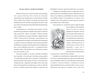 Em que consiste a atuação do psicólogo?                   dificuldades e fracassos, agravando ainda mais a sua situação.
                                                                        O diagnóstico psicológico precisa compreender como o
    Podemos afirmar que a maioria das ações dos psicólogos          sujeito que lhe foi encaminhado funciona, enfatizando não só os
com a pessoa deficiente têm ocorrido em instituição                 limites, mas também as possibilidades de cada um. Entender
especializada, o que significa que os serviços básicos de saúde     essa dinâmica impõe a necessidade de se construir novos
têm se omitido. Nesse sentido, vale afirmar que essas pessoas       caminhos rumo a uma proposta de intervenção que atenda às
também precisam ser incluídas nos programas de saúde, e, para       necessidades desses adolescentes.
isso, torna-se necessária uma certa mobilização dos profissionais       Nessa perspectiva, o psicólogo assume o papel de agente
para o intento.                                                                                   que averiguará os determinantes
    Considerando que o psicólogo numa equipe é um dos                                             sociais da ação do sujeito.
profissionais que apresenta condições para promover reflexões                                     Seguindo esse raciocínio, é preciso
sobre preconceitos, caberá a ele romper o silêncio existente                                      que ele tenha conhecimentos das
sobre o atendimento aos sujeitos deficientes. Segundo Amaral                                      técnicas de exame psicológico,
(1994), “Cada um de nós, deficientes e não deficientes, que                                       dos conteúdos que versam sobre o
tem se apropriado de seu espaço social e profissional continuando                                 desenvolvimento humano normal
o caminho na busca da integração social da pessoa portadora                                       e atípico. Além disso, há que se
de deficiência e, portanto, da construção de uma sociedade mais                                   atentar para os efeitos de sua
justa e mais acolhedora para todos, é co-responsável pelos                                        orientação e, junto com o
caminhos futuros. Mas também o são, infelizmente, aqueles                                         adolescente, profissionais e
que se têm calado” (p. 70).                                                                       familiares podem redimensioná-la
    Uma outra sugestão é a de que a avaliação psicológica           ou mesmo buscar outras formas de atuação.
seja re-pensada e sirva para que o psicólogo consiga quebrar            O trabalho de aconselhamento é imprescindível, pois cabe
as cristalizações presentes sobre a situação de incapacidade à      a ele aliviar o sofrimento psíquico das pessoas com deficiência
qual essas pessoas estão expostas. Para isso, é necessário tomar    e de seus familiares. Sobre isso, vale lembrar que é muito comum
cuidado para que o diagnóstico psicológico não se torne uma         as famílias viverem novamente o sentimento de luto já
fonte de mascaramento dos problemas que estão ao redor das          experimentado por elas na ocasião da notícia, uma vez que os
pessoas e, também, para não lhe imputar as causas de suas           adolescentes são expostos a situações novas, como sexo,


                                                                                                                                  75
 