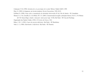 Calatayud, F. M. (1999). Introducción a la psicología de la salud. México. Paidós SAICF, 1999.
Diaz, E. (1989). La burguesia: um invento moderno. Revista Venezuelana, 1989, 65-81.
Goffman N. (1988). Notas sobre a manipulação da identidade deteriorada (4ª ed.). Rio de Janeiro - RJ, Guanabara.
Moraes, S. L. M., Carvalho, E. E. & Minto, W. E. E. (2001). Caracterização da região e princípios básicos. Em S. L. M. Moraes
      & P. B. Souza (Orgs.), Saúde e educação: muito prazer (pp. 15-50). São Paulo - SP. Casa do Psicólogo.
Organização das Nações Unidas. (1981). O Correio da Unesco, 9(3).
Ribas, J. B. C. (1983). O que são pessoas deficientes. São Paulo - SP. Brasiliense.
Vash, L. C. (1988). Enfrentando a deficiência. São Paulo - SP. Pioneira.




                                                                                                                          77
 