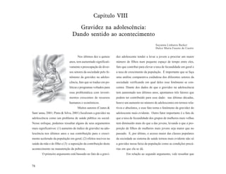 Capítulo VIII

                                  Gravidez na adolescência:
                                Dando sentido ao acontecimento
                                                                                                 Suyanna Linhares Barker
                                                                                                 Dulce Maria Fausto de Castro


                                    Nos últimos dez a quinze      dez adolescente tender a levar a jovem a procriar um maior
                              anos, tem aumentado significati-    número de filhos num pequeno espaço de tempo entre eles,
                              vamente a preocupação de diver-     fato que contribui para elevar a taxa de fecundidade em geral e
                              sos setores da sociedade pelo fe-   a taxa de crescimento da população. É importante que se faça
                              nômeno da gravidez na adoles-       uma análise comparativa cuidadosa dos diferentes setores da
                              cência, fato que se traduz em po-   sociedade verificando em qual deles esse fenômeno se con-
                              líticas e programas voltados para   centra. Diante dos dados de que a gravidez na adolescência
                              essa problemática com investi-      tem aumentado nos últimos anos, apontamos três fatores que
                              mentos crescentes de recursos       podem ter contribuído para esse dado: nas últimas décadas,
                              humanos e econômicos.               houve um aumento no número de adolescentes em termos rela-
                                    Muitos autores (Coates &      tivos e absolutos, e esse fato torna o fenômeno da gravidez do
Sant´anna, 2001; Pinto & Silva, 2001) focalizam a gravidez na     adolescente mais evidente. Outro fator importante é o fato de
adolescência como um problema de saúde pública ou social.         que a taxa de fecundidade dos grupos de mulheres mais velhas
Nesse enfoque, podemos ressaltar alguns de seus argumentos        tem diminuído mais do que a das jovens, levando a que a pro-
mais significativos: (1) aumento do índice de gravidez na ado-    porção de filhos de mulheres mais jovens seja maior que no
lescência nos últimos anos e sua contribuição para o cresci-      passado. E, por último, o acesso maior das classes populares
mento acelerado da população em geral; (2) efeitos nocivos na     da sociedade ao sistema de saúde tornou mais evidente não só
saúde da mãe e do filho e (3) a suposição da contribuição deste   a gravidez nessa faixa da população como as condições precá-
acontecimento na manutenção da pobreza.                           rias em que ela se dá.
        O primeiro argumento está baseado no fato de a gravi-             Em relação ao segundo argumento, vale ressaltar que


78
 