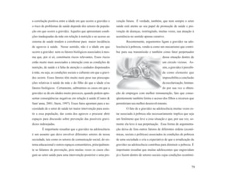 a correlação positiva entre a idade em que ocorre a gravidez e     venção futura. É verdade, também, que nem sempre o setor
o risco de problemas de saúde depende dos setores da popula-       saúde está atento ao seu papel de promoção de saúde e pre-
ção em que ocorre a gravidez. Aqueles que apresentam condi-        venção de doenças, restringindo, muitas vezes, sua atuação à
ções inadequadas da mãe em relação à nutrição e ao acesso ao       assistência no sentido apenas curativo.
sistema de saúde tendem a corroborar para maior incidência                 Recentemente, argumentos ligam a gravidez na ado-
de agravos à saúde. Nesse sentido, não é a idade em que            lescência à pobreza, vendo-a como um mecanismo que contri-
ocorre a gravidez nem os fatores biológicos associados à mes-      bui para sua transmissão e também como fator perpetuador
ma que, por si só, constituem riscos relevantes. Esses riscos                                           dessa situação dentro de
estão muito mais associados a interação com as condições de                                             um círculo vicioso. As-
nutrição, de saúde e à falta de atenção e cuidados dispensados                                          sim, a gravidez é percebi-
à mãe, ou seja, as condições sociais e culturais em que a gravi-                                        da como elemento que
dez ocorre. Esses fatores têm muito mais peso nas preocupa-                                             impossibilita a conclusão
ções relativas à saúde da mãe e do filho do que a idade e/ou                                            da escolarização, limitan-
fatores biológicos. Certamente, subtraímos os casos em que a                                            do por sua vez a obten-
gravidez se dá em idades muito precoces, quando podem apre-        ção de empregos com melhor remuneração, fato que conse-
sentar conseqüências negativas em relação à saúde (Coates &        qüentemente também limita o acesso dos filhos a recursos que
Sant´anna, 2001; Stern, 1997). Esses fatos apontam para a ne-      permitiriam seu melhor desenvolvimento.
cessidade de o setor de saúde ter maior intervenção para assis-            O fato de a gravidez na adolescência muitas vezes es-
tir a essa população, dar conta dos agravos e procurar abrir       tar associado à pobreza não necessariamente implica que seja
espaços para discussão sobre prevenção das possíveis gravi-        um fenômeno que leve a essa situação e que, por sua vez, so-
dezes indesejadas.                                                 mente ela leve à sua perpetuação. Essa forma de argumenta-
        É importante ressaltar que a gravidez na adolescência      ção deixa de fora outros fatores de diferentes ordens (econô-
é um assunto que deve envolver diferentes setores de nossa         micas, sociais e políticas) associados às condições de pobreza
sociedade, tais como os setores de comunicação social, do sis-     de uma sociedade e cria a expectativa de que a erradicação da
tema educacional e outros espaços comunitários, principalmen-      gravidez na adolescência contribua para diminuir a pobreza. É
te se falamos de prevenção, pois muitas vezes os casos che-        importante ressaltar que muitas adolescentes que engravidam
gam ao setor saúde para uma intervenção posterior e uma pre-       já o fazem dentro de setores sociais cujas condições econômi-


                                                                                                                               79
 