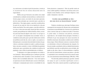 cas, nutricionais e de saúde em geral são precárias, e muitas já   forma prazeirosa e responsável. Parte da questão reside em
se encontravam fora do sistema educacional antes de                como o adulto qualifica o fenômeno e nas formas como as ins-
engravidarem.                                                      tituições sociais (família, escola, instituição religiosas e setor
        Melhor seria que fizéssemos uma análise mais ampla         saúde) interpretam e intervêm.
considerando as condições sócioeconômicas e culturais dos di-
ferentes grupos sociais, com intuito de uma maior aproxima-                  Gravidez como possibilidade na vida e
ção das causas principais que concorrem para a gravidez na              não como desvio no desenvolvimento “normal”
adolescência. Para alguns grupos, a gravidez na adolescência
faz parte de seu modo de vida, de sua trajetória de vida para              Podemos considerar que cada etapa fisiológica marca
formar uma família. Para outros grupos, a gravidez adolescen-      a passagem de um momento da vida para outro, principalmente
te é vista e vivida como uma saída, mesmo que falsa, em muitas     se pensarmos na possibilidade de vivenciar novas experiências
ocasiões, para problemas de violência familiar e abuso, ou mes-    como o mesmo corpo que se conhecia até então. O nascimen-
mo como uma forma de adquirir valor social, “ter um lugar ao       to, poder andar, se comunicar com palavras, menstruar,
sol”, ou um papel a desempenhar nessa sociedade. Assim, as         engravidar etc., são exemplos dessas passagens. Entretanto, a
verdadeiras razões pelas quais a gravidez adolescente constitui    definição de que essas passagens são causas necessárias de
um problema social não são, como se supõe, a sua suposta co-       distúrbios emocionais desconsidera o sentido social e simbólico
laboração para o crescimento descontrolado do número de gra-       dessas etapas. Afinal, diferentes contextos e momentos históri-
videzes, as péssimas condições de saúde e a pobreza da popu-       cos determinam a forma de enfrentamento das situações. Se-
lação, mas para o aumento e a maior visibilidade da população      rão, por exemplo, as produções coletivas, datadas historicamente,
adolescente, para a persistência das condições de pobreza da       que definirão a gravidez na adolescência como atividade, ade-
população e para a falta de oportunidade para as mulheres.         quada ou não, para a época. Se desconsideramos a significa-
        É importante rever alguns pressupostos em relação a        ção social do acontecimentos, teremos que pensar a gravidez
esse fenômeno. Muitos problemas que se atribuem à gravidez         e a reprodução como constituídas de processos naturais imutá-
na adolescência estão vinculados a como concebemos ou atri-        veis, com características eternas (Ramminger, 2000; Reis, 1998).
buímos valor à sexualidade adolescente. Uma visão negativa                 Por outro lado, podemos pensar que a gravidez constitui
ou repressora cria maior obstáculo para o acesso à informação,     um espaço no qual se articulam significações sociais e
à educação e à preparação para exercer a sexualidade de uma        singulares. Para tanto, é preciso perceber as significações que


80
 
