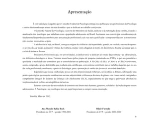 Apresentação

            É com satisfação e orgulho que o Conselho Federal de Psicologia entrega essa publicação aos profissionais de Psicologia
e outros interessados que atuam na área da saúde e que se dedicam ao trabalho com jovens.
             O Conselho Federal de Psicologia, a convite do Ministério da Saúde, dedicou-se à elaboração desta cartilha, visando à
atualização dos psicólogos que trabalham com a população adolescente no Brasil. Aceitamos esse convite por considerarmos de
fundamental importância contribuir para uma atuação profissional cada vez mais qualificada e comprometida com as transforma-
ções sociais necessárias ao país.
             A adolescência hoje, no Brasil, carrega o estigma da violência e da impunidade, quando, na verdade, trata-se do oposto:
os jovens são, de longe, as maiores vítimas da violência, muitas vezes chegando à morte, em decorrência de uma sociedade que os
exclui de todas as formas.
             Buscamos profissionais que, em universidades, se dedicavam e se dedicam ao estudo da juventude e da adolescência,
em diferentes abordagens e áreas. Fizemos nossa busca pelos grupos de pesquisa cadastrados no CNPq, o que nos garantiria a
qualidade e atualidade dos conteúdos que se consolidariam na publicação. A PUCSP, a UERJ, a UFMS e a UFRGS estiveram,
assim, compondo o grupo de trabalho que produziu esta cartilha que, com certeza, contribuirá para o trabalho daqueles que, no seu
dia a dia profissional contribuem, a partir da Psicologia, para a promoção da saúde dos jovens da sociedade brasileira.
             Esperamos que nossa colaboração possa ser útil, proporcionando reflexões, novas idéias e debates, reforçando uma
prática psicológica que respeite o adolescente em sua subjetividade e diferenças de etnia, de gênero e de classe social, e exigindo o
cumprimento integral do Estatuto da Criança e do Adolescente (ECA), especialmente no que tange à prioridade absoluta na
implementação de política sociais públicas inclusivas.
             Estamos convictos da necessidade de construir um futuro mais humano, generoso, solidário e de inclusão para nossos
adolescentes. A Psicologia e os psicólogos têm um papel importante a cumprir nessa construção.


        Brasília, Maio de 2002.




                      Ana Mercês Bahia Bock                                          Odair Furtado
                Presidente do CFP – gestão 1998-2001                      Presidente do CFP – gestão 2001-2004

                                                                                                                                   9
 
