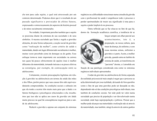 ela tem para cada sujeito, o qual está atravessado por um         orgânicos ou a dificuldades emocionais numa consulta da grávida
contexto determinado. Podemos dizer que é o resultado de um       com o profissional de saúde é empobrecer todo o processo e
passado significativo e provocador de efeitos futuros,            perder oportunidades de trazer seu significado à tona para o
expressando o entrecruzamento de aspectos da história pessoal     sujeito e poder implicá-lo no processo.
e de mitos socialmente estruturados.                                      Outra reflexão que se faz situa-se no fato de que há,
        Na verdade, é importante perceber também que o sujeito    dentro da formação acadêmica científica, a tendência de se
se posiciona diante da estrutura de sua sociedade e de seus                                   lançar sempre um olhar parcial aos
símbolos. A mesma sociedade que limita e regula a gravidez                                    acontecimentos,      isto   é,    a
alimenta, de uma forma subjacente, a noção social da gravidez                                 preparação, na nossa cultura, para
como “realização da mulher”, como critério de saúde e                                         tratar da doença, do enfermo, e com
maturidade, dando um lugar diferenciado socialmente à mulher,                                 essas mesmas armas, enfrentar a
muitas vezes percebido como de destaque ou de ganho. Esse                                     gravidez e o parto. Assim, a mulher
enfoque torna-se mais importante em sociedades ou setores                                     grávida, quando entra no âmbito do
nos quais há pouco oferecimento de opções reais à mulher                                      sistema de saúde, se transforma em
diferentes da maternidade, tornando inócuas e ou pouco efetivas                               “paciente” doente, e é atendida em
as estratégias, por exemplo, de contracepção entre as             função de sua patologia considerada esta como os sintomas
adolescentes.                                                     orgânicos individuais apresentados.
        Certamente, existem preocupações legítimas em rela-               Cuidar da gravidez na adolescência de forma separada
ção à gravidez na adolescência em termos da saúde das mães        da realidade psicossocial mais ampla é negar que o processo se
e dos filhos, porém parece que suas causas têm sido equivoca-     acha determinado por essa realidade, deixando de fora questões
damente compreendidas. As condições sociais e culturais em        como o fato de que uma gravidez pode ser desejada ou não,
que ela tende a ocorrer têm muito mais peso que a idade e os      dependendo não só das condições psicológicas individuais, mas
fatores biológicos e psicológicos relacionados a ela; ressalta-   também de condições sociais. Ser mãe pode ter valor numa
mos que isso não se aplica aos casos de gravidez em idade         sociedade que precise de população e ser desvalorizado numa
muito precoce na qual há conseqüências negativas para a saú-      sociedade onde haja superpopulação e pobreza. Pensar que a
de da adolescente.                                                mulher pode alcançar sua maturidade e realização não só através
        Reduzir a gravidez a apenas um conjunto de sintomas       da maternidade, mas também atingi-la através de outros ganhos


                                                                                                                               81
 