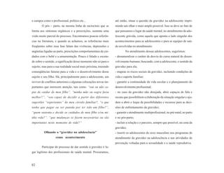 e campos como o profissional, político etc...                     até então, situar a questão da gravidez na adolescente impri-
        O pós – parto, na mesma linha de raciocínio que se        mindo um olhar o mais amplo possível. Isso se deve ao fato de
limita aos sintomas orgânicos e a prescrições, sustenta uma       que pensamos o lugar da saúde mental, no atendimento da ado-
visão muito parcial do processo. Encontramos poucas referên-      lescente grávida, como aquele que aponta o lado singular dos
cias na literatura, e quando as achamos, as referências mais      acontecimentos para as adolescentes e para as equipes de saú-
freqüentes sobre essa fase falam das vivências, depressões e      de envolvidas no atendimento.
angústias ligadas ao parto, prescrições comportamentais de cui-           No atendimento dessas adolescentes, sugerimos:
dados com o bebê e a amamentação. Pouco é falado e escuta-        - desnaturalizar o caráter de desvio do curso natural do desen-
do sobre o sentido, a significação desse momento não só para o    volvimento humano, buscando, com a adolescente, o sentido da
sujeito, mas para a sua realidade social mais próxima, trazendo   gravidez para ela;
conseqüências futuras para a vida e o desenvolvimento desse       - mapear os riscos sociais da gravidez, incluindo condições de
sujeito e seu filho. Há, principalmente para a adolescente, um    vida e suporte familiar;
reviver de conflitos anteriores e algumas colocações novas im-    - garantir a continuidade da vida escolar e o planejamento do
portantes que merecem atenção, tais como: “sou ou não ca-         desenvolvimento profissional;
paz de cuidar de meu filho”, “minha mãe ou sogra faria            - no caso da gravidez não desejada, abrir espaços de fala e
melhor?”, “sou capaz de decidir a partir das diferentes           escuta que possibilitem a elaboração da situação singular e aju-
sugestões “experientes” do meu circulo familiar?, “o que          dem a abrir o leque de possibilidades e recursos para as deci-
tenho que pagar ou ser punida por ter tido um filho?”,            sões de enfrentamento da gravidez;
“quem sustenta e decide os cuidados de meu filho e/ou mi-         - garantir o atendimento multiprofissional, no pré-natal, no parto
nha vida?”, “que mudanças se fazem necessárias ou são             e no pós-parto;
importantes neste momento de vida?”                               - incluir a relação e o parceiro, sempre que possível, na cena da
                                                                  gravidez;
          Olhando a “gravidez na adolescência”                    - inserir os adolescentes do sexo masculino nos programas de
                   como acontecimento                             atendimento da gravidez na adolescência e nas atividades de
                                                                  prevenção voltadas para a sexualidade e a saúde reprodutiva.
        Participar do processo de dar sentido à gravidez é lu-
gar legítimo dos profissionais de saúde mental. Procuramos,



82
 