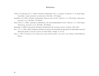 Referências



Coates, V. & Sant’anna. M. J. C. (2001). Gravidez na adolescência. Em L. A. Françoso, D. Gejer & L. F. N. Reato (Orgs.),
      Sexualidade e saúde reprodutiva na adolescência. São Paulo - SP. Atheneu.
Guimarães, E. B. (2001). Gravidez na adolescência: fatores de risco. Em M. I. Saito & L. E. V. Silva (Orgs.), Adolescência,
      prevenção e risco. São Paulo - SP. Atheneu.
Pinto e Silva, J. L. (2001). A gravidez na adolescência: uma visão multidisciplinar. Em M. I. Saito & L. E. V. Silva (Orgs.),
      Adolescência, prevenção e risco. São Paulo - SP. Atheneu.
Ramminger, T. (2000). Corpo grávido: deixando-se fecundar pela vida. Psicologia, Ciência e Profissão, 20(4), 54-63.
Reis, A. O. A. (1998). Análise metafórica-metonímica do processo de constituição do pensamento da saúde pública acerca da
      adolescente grávida: os anos 60. Cadernos de Saúde Pública, 14(Supl. 1), 115-123.
Stern, C. (1997). El embarazo en la adolescencia como problema publico: una visión critica. Mexico: Salud Publica de
      Mexico.




84
 