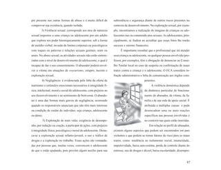 pre presente nas outras formas de abuso e é muito difícil de        subsistência e segurança diante de outros riscos presentes no
comprovar sua existência, quando isolada;                           contexto de desenvolvimento. Na exploração sexual, por exem-
        3) Violência sexual: corresponde aos atos de natureza       plo, encontramos a realização de imagens de crianças ou ado-
sexual impostos a uma criança ou adolescente por um adulto          lescentes nus ou cometendo atos sexuais. As adolescentes, prin-
que explora seu poder hierarquicamente superior, sob a forma        cipalmente, se iludem ao acreditar que essas fotos lhe trarão
de assédio verbal, invasão de limites corporais ou psicológicos     sucesso e retorno financeiro.
com toques ou palavras e relações sexuais genitais, orais ou             É importante ressaltar que o profissional que irá atender
anais. No abuso sexual, as atividades sexuais não estão sintoni-    essa criança ou adolescente, ou qualquer pessoa envolvida (pro-
zadas com o nível de desenvolvimento do adolescente, o qual é       fessor, por exemplo), têm a obrigação de denunciar ao Conse-
incapaz de dar o seu consentimento. O abusador poderá envol-        lho Tutelar local no caso de suspeita ou confirmação de maus
ver a vítima em situações de voyeurismo, estupro, incesto e         tratos contra a criança e o adolescente. O ECA considera in-
exploração sexual;                                                  fração administrativa a falta de comunicação aos órgãos com-
        4) Negligência: é evidenciada pela falta da oferta de                                petentes.
nutrientes e estímulos emocionais necessários à integridade fí-                                      A violência doméstica depende
sica, intelectual, moral e social do adolescente, com prejuízo ao                            da dinâmica particular de funciona-
seu desenvolvimento e ao sentimento de bem-estar. O abando-                                  mento do abusador, da vítima, da fa-
no é uma das formas mais graves de negligência, ocorrendo                                    mília e de sua rede de apoio social. É
quando os responsáveis anunciam que não têm mais interesse                                   atribuída a múltiplas causas e pode
ou condição de cuidar do indivíduo, seja criança, adolescente                                desencadear uma ou mais reações
ou idoso;                                                                                    específicas nas pessoas envolvidas e
            5) Exploração de mais valia: exigência de desempe-                               no contexto nas quais estão inseridas.
nho, por indução ou coação, a participar de ações, com prejuízo                                     Em relação ao perfil do abusador,
à integridade física, psicológica e moral do adolescente. Desta-    existem alguns aspectos que podem ser encontrados em pais
ca-se a exploração sexual infanto-juvenil, o uso e tráfico de       violentos e que podem se tornar fatores de risco para os maus
drogas e a exploração no trabalho. Essas ações são comanda-         tratos, como: tendência ao isolamento social, imaturidade,
das por pessoas que, muitas vezes, convencem o adolescente          impulsividade, baixa auto-estima, perda de controle diante do
de que o estão ajudando, pois provêm algum auxílio para sua         estresse, uso de drogas e álcool, baixa escolaridade, desempre-


                                                                                                                                  87
 