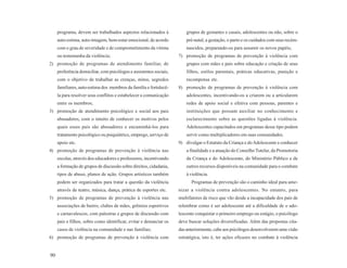 programa, devem ser trabalhados aspectos relacionados à             grupos de gestantes e casais, adolescentes ou não, sobre o
     auto-estima, auto-imagem, bem-estar emocional, de acordo            pré-natal, a gestação, o parto e os cuidados com seus recém-
     com o grau de severidade e de comprometimento da vítima             nascidos, preparando-os para assumir os novos papéis;
     ou testemunha da violência;                                     7) promoção de programas de prevenção à violência com
2) promoção de programas de atendimento familiar, de                     grupos com mães e pais sobre educação e criação de seus
     preferência domiciliar, com psicólogos e assistentes sociais,       filhos, estilos parentais, práticas educativas, punição e
     com o objetivo de trabalhar as crenças, mitos, segredos             recompensa etc.
     familiares, auto-estima dos membros da família e fortalecê-     8) promoção de programas de prevenção à violência com
     la para resolver seus conflitos e estabelecer a comunicação         adolescentes, incentivando-os a criarem ou a articularem
     entre os membros;                                                   redes de apoio social e efetiva com pessoas, parentes e
3) promoção de atendimento psicológico e social aos pais                 instituições que possam auxiliar no conhecimento e
     abusadores, com o intuito de conhecer os motivos pelos              esclarecimento sobre as questões ligadas à violência.
     quais esses pais são abusadores e encaminhá-los para                Adolescentes capacitados em programas desse tipo podem
     tratamento psicológico ou psiquiátrico, emprego, serviço de         servir como multiplicadores em suas comunidades.
     apoio etc.                                                      9) divulgar o Estatuto da Criança e do Adolescente e conhecer
4) promoção de programas de prevenção à violência nas                    a finalidade e a atuação do Conselho Tutelar, da Promotoria
     escolas, através dos educadores e professores, incentivando         da Criança e do Adolescente, do Ministério Público e de
     a formação de grupos de discussão sobre direitos, cidadania,        outros recursos disponíveis na comunidade para o combate
     tipos de abuso, planos de ação. Grupos artísticos também            à violência.
     podem ser organizados para tratar a questão da violência              Programas de prevenção são o caminho ideal para ame-
     através de teatro, música, dança, prática de esportes etc.      nizar a violência contra adolescentes. No entanto, para
5) promoção de programas de prevenção à violência nas                multifatores de risco que vão desde a incapacidade dos pais de
     associações de bairro, clubes de mães, grêmios esportivos       relembrar como é ser adolescente até a dificuldade de o ado-
     e carnavalescos, com palestras e grupos de discussão com        lescente conquistar o primeiro emprego ou estágio, o psicólogo
     pais e filhos, sobre como identificar, evitar e denunciar os    deve buscar soluções diversificadas. Além das propostas cita-
     casos de violência na comunidade e nas famílias;                das anteriormente, cabe aos psicólogos desenvolverem uma visão
6) promoção de programas de prevenção à violência com                estratégica, isto é, ter ações eficazes no combate à violência


90
 
