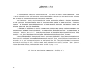 Apresentação


        O Conselho Federal de Psicologia assinou convênio com a Área Técnica de Atenção à Saúde do Adolescente e Jovem
(ASAJ) do Ministério da Saúde, com a finalidade de desenvolver um trabalho de atualização em saúde dos adolescentes brasileiros
para psicólogos que trabalham diretamente com esse segmento da população.
        Este trabalho visa a qualificar os psicólogos que atuam na saúde, preparando-os para prestar a assistência básica à popu-
lação de adolescentes. Através deste trabalho, poderá ser possível desconstruir mitos de que atender adolescentes é trabalhoso e
complexo. Com profissionais qualificados e sensibilizados que saibam acolher os adolescentes, torna-se possível construir uma
agenda de promoção de saúde com essa população.
        A atualização dos profissionais de Psicologia se fará através da distribuição deste material. Convênios semelhantes e com
a mesma filosofia de trabalho foram celebrados com a Sociedade Brasileira de Pediatria (SBP), com a Sociedade Brasileira de
Ginecologia e Obstetrícia (FREBASGO) e com a Associação Brasileira de Enfermagem (ABEn). Com o envolvimento dessas
entidades, a ASAJ sugeriu que, quando possível, atividades pudessem ser feitas em parceria entre as sociedades.
        Qualificando melhor a base de sustentação da atenção à adolescência e aumentando o número de profissionais sensibiliza-
dos, a ASAJ prevê a melhoria da assistência à saúde dos adolescentes brasileiros, porque “promover o desenvolvimento saudável da
juventude é um dos mais importantes investimentos que uma sociedade pode fazer. É preciso entender que o jovem não é um
problema, mas solução. O preço social e econômico a pagar, quando uma nação deixa de fazê-lo, é muito alto” ( Saúde e Desenvol-
vimento da Juventude Brasileira - Construindo uma Agenda Nacional, ASAJ/M.S.,1999).



                            Área Técnica de Atenção à Saúde do Adolescente e do Jovem - ASAJ




10
 