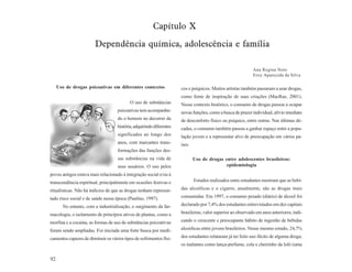 Capítulo X
                        Dependência química, adolescência e família

                                                                                                             Ana Regina Noto
                                                                                                             Eroy Aparecida da Silva

     Uso de drogas psicoativas em diferentes contextos                cos e psíquicos. Muitos artistas também passaram a usar drogas,
                                                                      como fonte de inspiração de suas criações (MacRae, 2001).
                                           O uso de substâncias       Nesse contexto histórico, o consumo de drogas passou a ocupar
                                    psicoativas tem acompanha-        novas funções, como a busca de prazer individual, alívio imediato
                                    do o homem no decorrer da         de desconforto físico ou psíquico, entre outras. Nas últimas dé-
                                    história, adquirindo diferentes   cadas, o consumo também passou a ganhar espaço entre a popu-
                                    significados ao longo dos         lação jovem e a representar alvo de preocupação em vários pa-
                                    anos, com marcantes trans-        íses.
                                    formações das funções des-
                                    sas substâncias na vida de                Uso de drogas entre adolescentes brasileiros:
                                    seus usuários. O uso pelos                               epidemiologia
povos antigos estava mais relacionado à integração social e/ou à
transcendência espiritual, principalmente em ocasiões festivas e              Estudos realizados entre estudantes mostram que as bebi-

ritualísticas. Não há indícios de que as drogas tenham represen-      das alcoólicas e o cigarro, atualmente, são as drogas mais

tado risco social e de saúde nessa época (Paulino, 1997).             consumidas. Em 1997, o consumo pesado (diário) de álcool foi

       No entanto, com a industrialização, o surgimento da far-       declarado por 7,4% dos estudantes entrevistados em dez capitais

macologia, o isolamento de princípios ativos de plantas, como a       brasileiras, valor superior ao observado em anos anteriores, indi-

morfina e a cocaína, as formas de uso de substâncias psicoativas      cando o crescente e preocupante hábito de ingestão de bebidas

foram sendo ampliadas. Foi iniciada uma forte busca por medi-         alcoólicas entre jovens brasileiros. Nesse mesmo estudo, 24,7%

camentos capazes de diminuir os vários tipos de sofrimentos físi-     dos estudantes relataram já ter feito uso ilícito de alguma droga;
                                                                      os inalantes como lança-perfume, cola e cheirinho da loló (uma


92
 