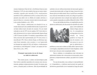 mistura clandestina à base de éter e clorofórmio) foram as mais    acidentes e/ou da violência decorrentes da intoxicação aguda, o
freqüentes (13,8% do entrevistados já haviam ao menos experi-      consumo persistente pode, ao longo do tempo, desenvolver pro-
mentado), seguidos pela maconha (7,6%), medicamentos               blemas graves de saúde mental, física e social.Essas conseqüên-
ansiolíticos (5,8%), anfetamínicos (4,4%) e cocaína (2,0%). Com-   cias variam de intensidade de acordo com a droga em questão e,
parando esses dados com os obtidos em estudos anteriores, é        em geral, apresentam uma evolução mais rápida entre adoles-
possível observar o crescente consumo tanto de maconha quan-       centes quando comparados aos adultos (Masur & Carlini, 1989).
to de cocaína (Galduróz e cols., 1997).                                   No caso das bebidas alcoólicas, as complicações mais fre-
      Entre crianças e adolescentes em situação de rua, os         qüentes na adolescência são decorrentes de episódios de embri-
estudos denunciam uma realidade diferenciada, na qual são ob-                                            aguez, como acidentes de
servados índices muito elevados de consumo. Em um estudo                                                 trânsito e brigas, entre ou-
realizado no ano de 1997 em seis capitais, 88,1% dos entrevis-                                           tros. As conseqüências
tados declararam já ter ao menos experimentado alguma droga                                              em longo prazo vão se ins-
e 48,3% faziam uso diário. Os inalantes, (especialmente cola e                                           talando      de     forma
loló) já haviam sido experimentados por 53% dos jovens e a                                               gradativa ao longo de
maconha por, 50%. Para as demais drogas, as diferenças regi-                                             anos de consumo e, em-
onais foram marcantes, com a cocaína e o crack aparecendo                                                bora possa ter suas ori-
em destaque nas capitais do Sul e do Sudeste, e medicamentos                                             gens na adolescência, o
                               ®          ®
psicotrópicos, como Rohypnol e Artane , nas capitais do Nor-       problema se torna mais evidente na idade adulta. Apesar de pou-
deste (Noto e cols., 1997).                                        co divulgada, a dependência do álcool é muito freqüente, varian-
                                                                   do de cinco a dez por cento na população adulta.
        Principais repercussões do uso de drogas                          Para os inalantes, as conseqüências mais relevantes na
                   na saúde do adolescente                         adolescência também são as decorrentes da intoxicação, princi-
                                                                   palmente o comprometimento cardíaco, que pode levar o usuário
        Para muitos jovens, o contato com psicotrópicos pode       a óbito.
ficar restrito a episódios esporádicos de consumo sem, necessa-           No caso da maconha, o uso contínuo é o mais problemáti-
riamente, qualquer comprometimento de saúde. No entanto, para      co. A dependência e a síndrome amotivacional (um quadro de
outros, a situação pode ser diferente. Além da possibilidade de    desinteresse generalizado) vão se instalando ao longo dos episó-


                                                                                                                                  93
 