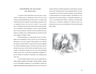 Especificidades das intervenções                               posição mínima: um médico psiquiatra, um psicólogo e um assis-
                       com adolescentes                                     tente social. Atualmente, têm sido encorajadas práticas de inter-
                                                                            venções breves com jovens usuários de drogas, que normalmen-
         É consenso entre especialistas nessa área que as inter-            te estão baseadas em um tempo limitado e focalizadas no com-
venções voltadas para os adolescentes devem levar em conta                  portamento de consumir drogas. A orientação adequada ao jo-
muitas das particularidades dessa faixa etária. A resistência que           vem e à sua família pode auxiliar a aderência na intervenção,
o adolescente sente ao admitir o uso de drogas, associada à cren-           assim como é necessário estabelecer um plano de ação a ser
ça onipotente de que “não preciso de ajuda”, “paro quando                   discutido com o jovem e seus familiares no início da intervenção
quiser”, dificultam a procura de auxílio na fase inicial do proble-         (Silva, 2001).
ma. O sentimento de desconfiança e temor é muito freqüente
entre os jovens usuários e, portanto, devem ser ainda mais acen-
tuados os cuidados com o estabelecimento de vínculos de confi-
ança, empatia, aceitação e sigilo.
         Preferencialmente, as intervenções devem ser antece-
didas por um diagnóstico claro e preciso do uso de drogas do
adolescente, com uma avaliação clínica global, uma avaliação
dos aspectos da vida familiar e social, bem como uma sondagem
de eventuais problemas legais. Técnicas de motivação são im-
portantes nessa fase, a fim de facilitar a adesão do jovem à inter-
venção. É importante ressaltar que não existe uma abordagem
melhor ou pior, mas é necessário um diagnóstico adequado, ca-
paz de orientar na escolha do tratamento mais adequado para
cada caso.
         As intervenções podem ocorrer em nível individual, fa-
miliar, grupal ou integrativo (individual + familiar, familiar + grupal),
ou em comunidades terapêuticas. É recomendada a atuação em
equipe multidisciplinar para atendimento do jovem, com uma com-


                                                                                                                                          97
 