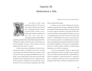 Capítulo XI
                                              Adolescência e Aids


                                                                                        Monalisa Nascimento dos Santos Barros


                               Até junho de 2001, foram            2001, pelo Ministério da Saúde.
                        notificados no Brasil 215.810 casos de           A rapidez com que ocorrem mudanças de conceitos,
                        Aids, sendo 34.568 em jovens de até 24     terapêuticas, expectativa de vida, tempo e qualidade de sobrevida
                        anos. Considerando que não se notifica     tem exigido do profissional de psicologia um envolvimento maior
                        soropositividade, calcula-se que o         nas diversas etapas da assistência e prevenção do HIV/Aids.
                        número real (incluindo os soropositivos)   A ação do psicólogo tem sido ampliada, deixando de ser apenas
                        seja cinco vezes maior que o               o acompanhamento do processo de morte. Ele pode tentar
                        apresentado em boletins epidemiológicos    diminuir a vulnerabilidade social através de ações educativas
produzidos pelo Ministério da Saúde (Ministério da Saúde, 2001).   intra e extra muros, promover o aconselhamento pré e pós teste,
Analisando as tabelas do boletim citado, verificamos que, do,      fazer o acompanhamento dos pacientes soropositivos, participar
total de notificados com Aids, 11,4% dos homens e 16% das          da revelação do diagnóstico e do processo de comunicação a
mulheres são jovens entre 13 e 24 anos.                            parceiros e à família, quando solicitado e coordenar grupos
      Calcula-se que, desde a infecção pelo vírus até o desen-     terapêuticos ou de adesão ao tratamento.
volvimento da doença, o indivíduo leve de cinco a dez anos                 Neste texto, pretendemos abordar os aspectos mais
como portador sadio. Podemos inferir que os doentes de Aids        atuais e emergentes da Aids em nosso país, que são as questões
com até 29 anos têm uma grande possibilidade de terem con-         relativas à evolução da infecção pelo HIV, a vulnerabilidade, a
traído o vírus na adolescência ou logo após terem dela saído.      adesão ao tratamento, a terapia antiretroviral, os sentidos do
Ampliando a faixa examinada até 29 anos, os números são ain-       risco, os transtornos mentais que ocorrem com adolescentes
da mais expressivos, atingindo 43,3% dos indivíduos do sexo        portadores de HIV/Aids e os direitos dos portadores do vírus.
feminino e 34% do sexo masculino notificados, entre 1980 e


                                                                                                                                 99
 