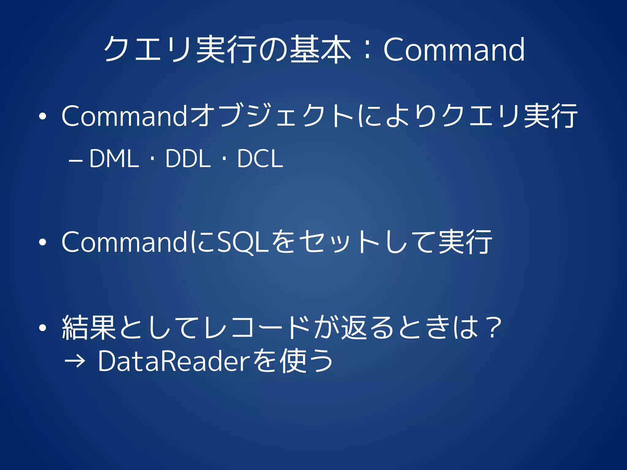 クエリ実行の基本：Command
• Commandオブジェクトによりクエリ実行
– DML・DDL・DCL
• CommandにSQLをセットして実行
• 結果としてレコードが返るときは？
→ DataReaderを使う
 