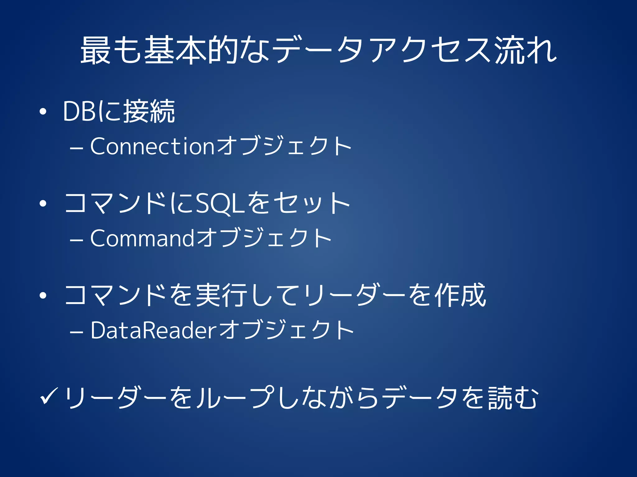 最も基本的なデータアクセス流れ
• DBに接続
– Connectionオブジェクト
• コマンドにSQLをセット
– Commandオブジェクト
• コマンドを実行してリーダーを作成
– DataReaderオブジェクト
リーダーをループしながらデータを読む
 