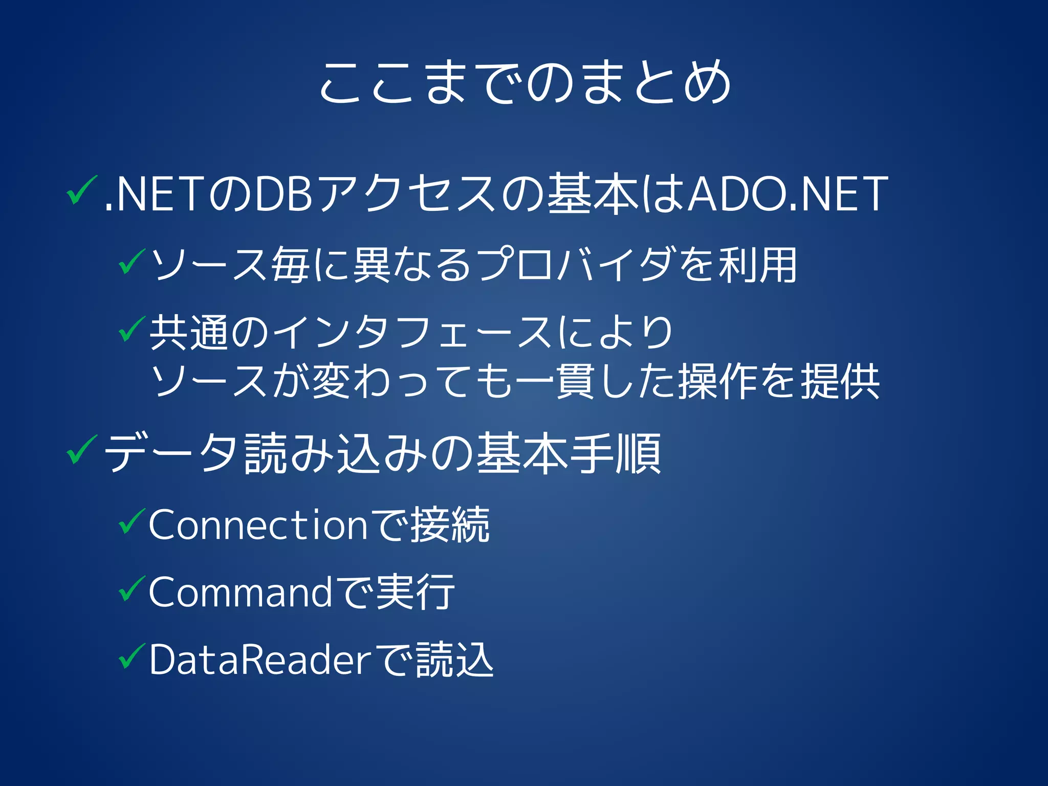 ここまでのまとめ
.NETのDBアクセスの基本はADO.NET
ソース毎に異なるプロバイダを利用
共通のインタフェースにより
ソースが変わっても一貫した操作を提供
データ読み込みの基本手順
Connectionで接続
Commandで実行
DataReaderで読込
 