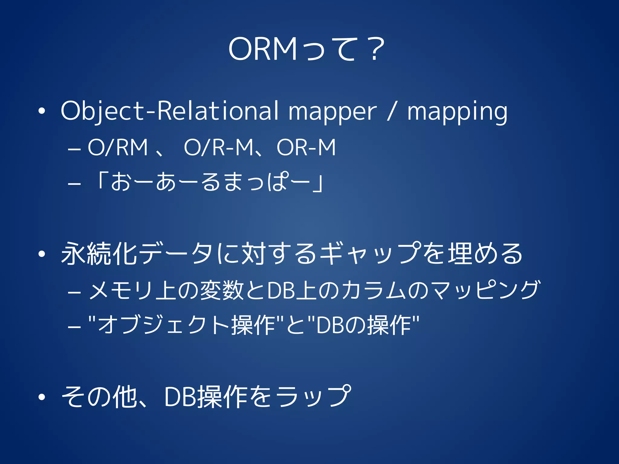 ORMって？
• Object-Relational mapper / mapping
– O/RM 、 O/R-M、OR-M
– 「おーあーるまっぱー」
• 永続化データに対するギャップを埋める
– メモリ上の変数とDB上のカラムのマッピング
– "オブジェクト操作"と"DBの操作"
• その他、DB操作をラップ
 