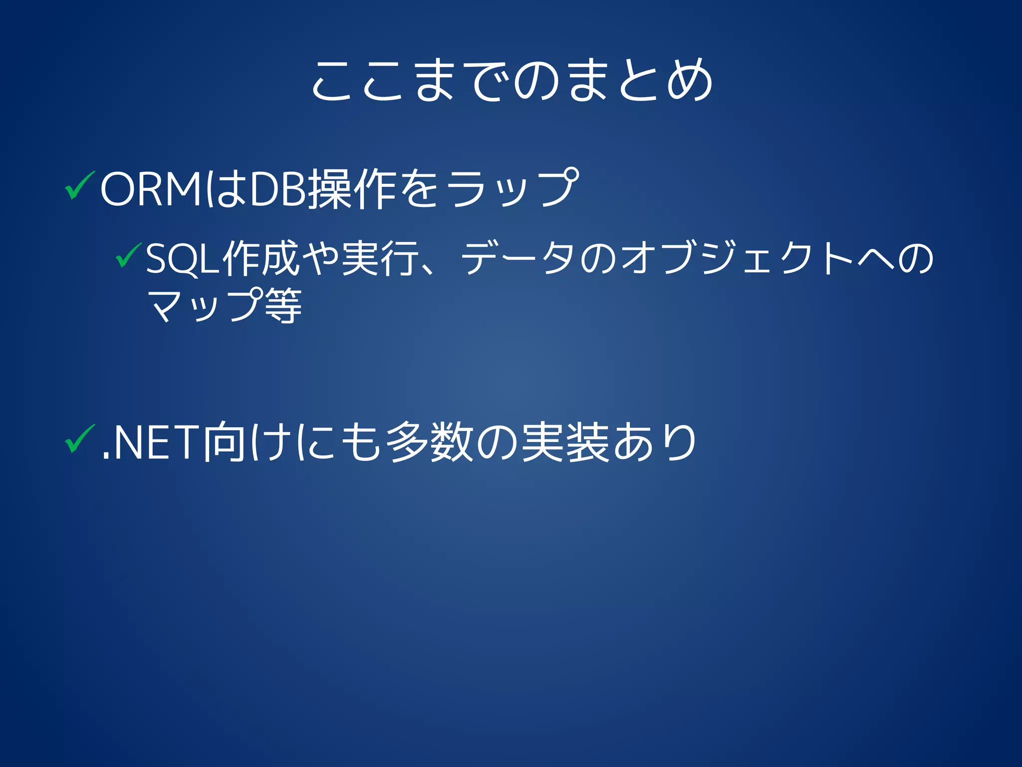 ここまでのまとめ
ORMはDB操作をラップ
SQL作成や実行、データのオブジェクトへの
マップ等
.NET向けにも多数の実装あり
 