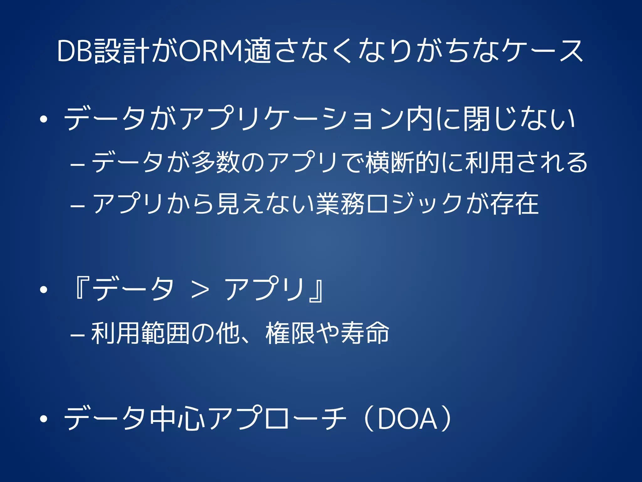 DB設計がORM適さなくなりがちなケース
• データがアプリケーション内に閉じない
– データが多数のアプリで横断的に利用される
– アプリから見えない業務ロジックが存在
• 『データ ＞ アプリ』
– 利用範囲の他、権限や寿命
• データ中心アプローチ（DOA）
 