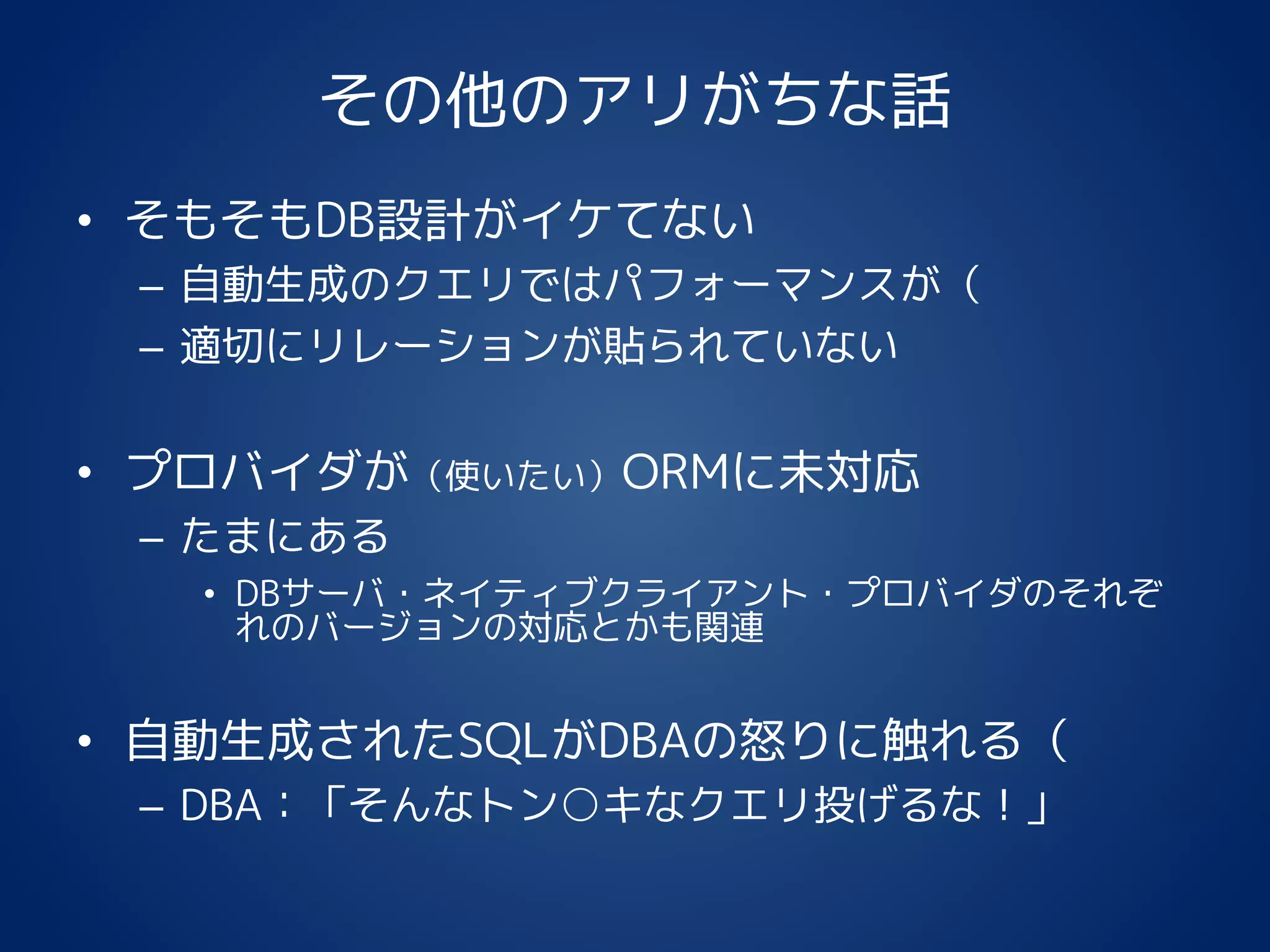 その他のアリがちな話
• そもそもDB設計がイケてない
– 自動生成のクエリではパフォーマンスが（
– 適切にリレーションが貼られていない
• プロバイダが（使いたい）ORMに未対応
– たまにある
• DBサーバ・ネイティブクライアント・プロバイダのそれぞ
れのバージョンの対応とかも関連
• 自動生成されたSQLがDBAの怒りに触れる（
– DBA：「そんなトン○キなクエリ投げるな！」
 