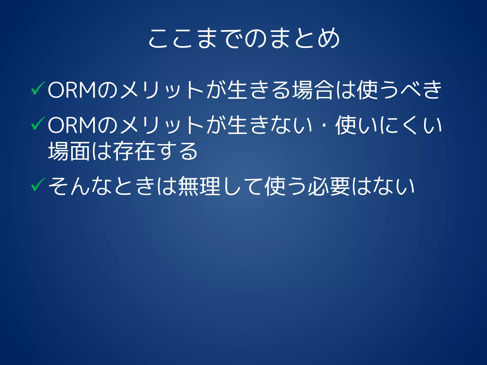 ここまでのまとめ
ORMのメリットが生きる場合は使うべき
ORMのメリットが生きない・使いにくい
場面は存在する
そんなときは無理して使う必要はない
 