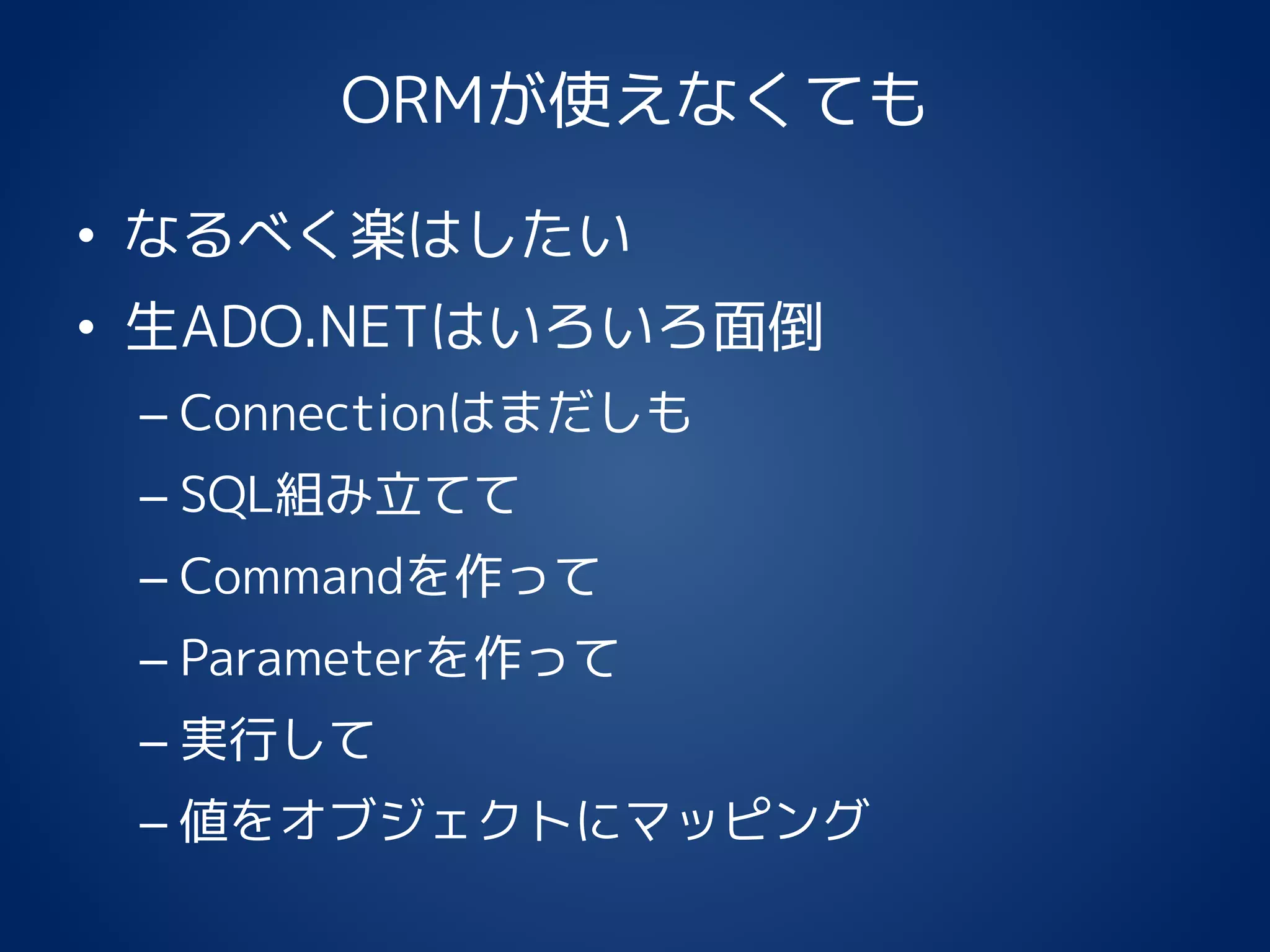 ORMが使えなくても
• なるべく楽はしたい
• 生ADO.NETはいろいろ面倒
– Connectionはまだしも
– SQL組み立てて
– Commandを作って
– Parameterを作って
– 実行して
– 値をオブジェクトにマッピング
 