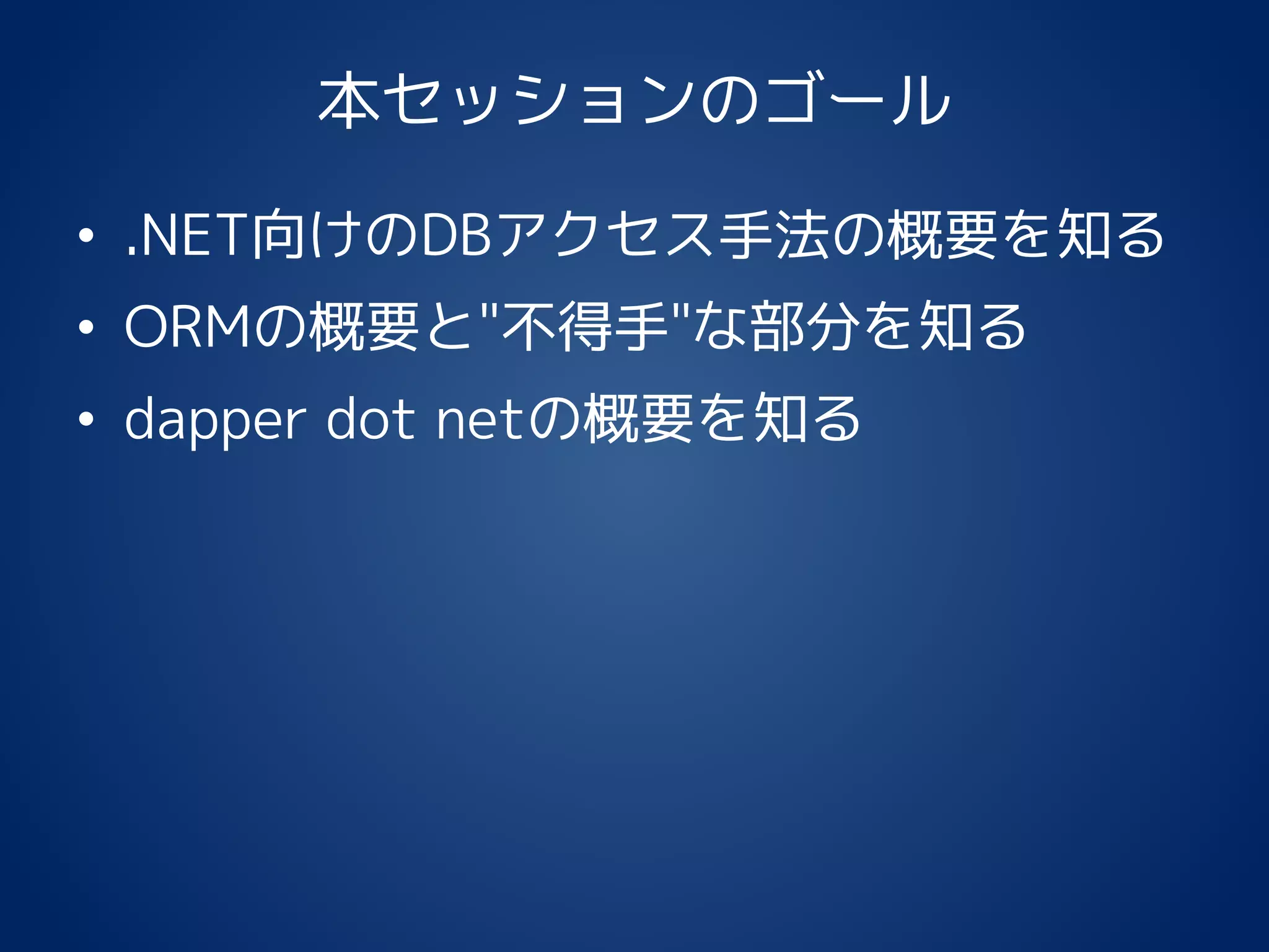 本セッションのゴール
• .NET向けのDBアクセス手法の概要を知る
• ORMの概要と"不得手"な部分を知る
• dapper dot netの概要を知る
 