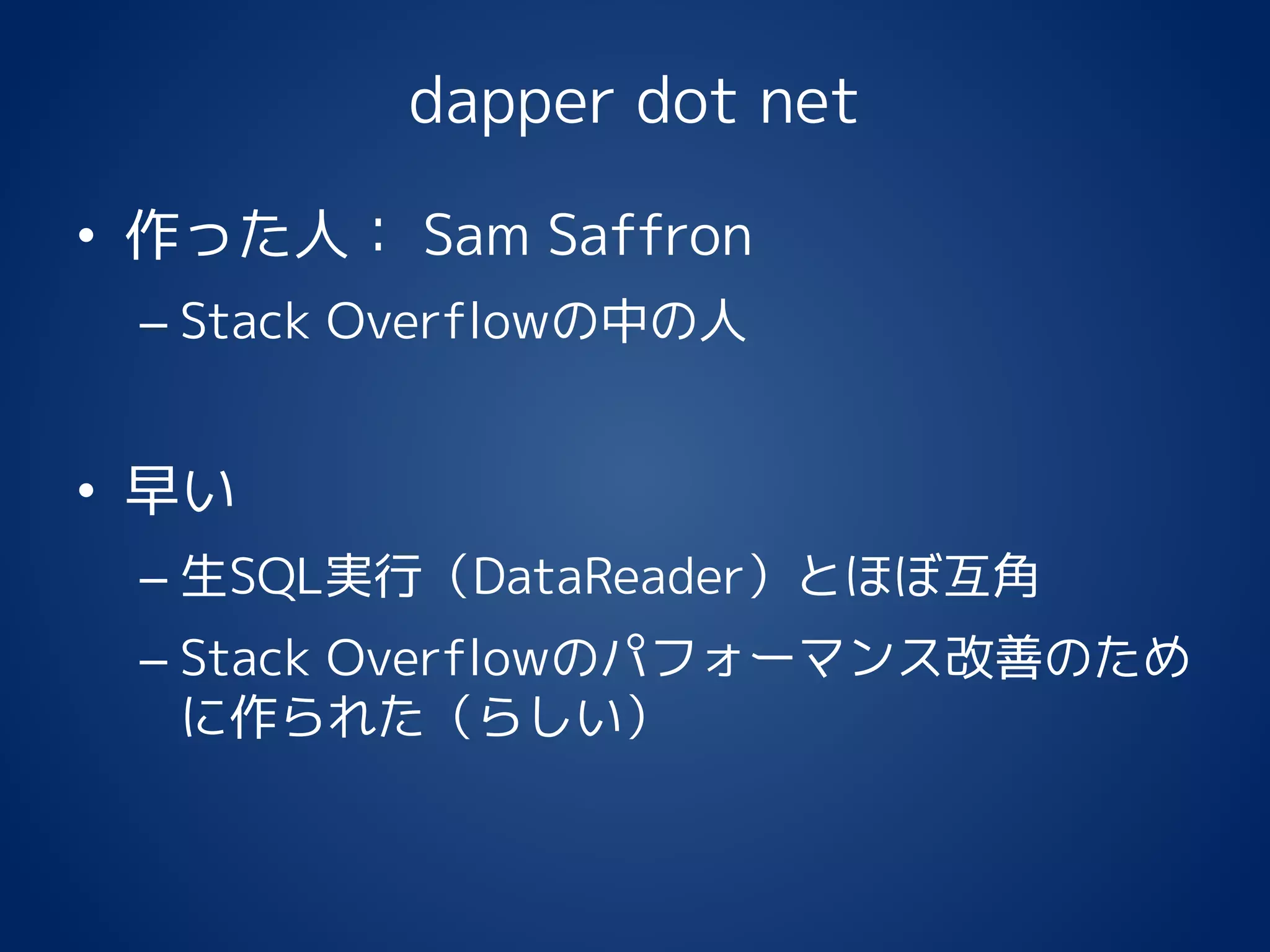 dapper dot net
• 作った人： Sam Saffron
– Stack Overflowの中の人
• 早い
– 生SQL実行（DataReader）とほぼ互角
– Stack Overflowのパフォーマンス改善のため
に作られた（らしい）
 