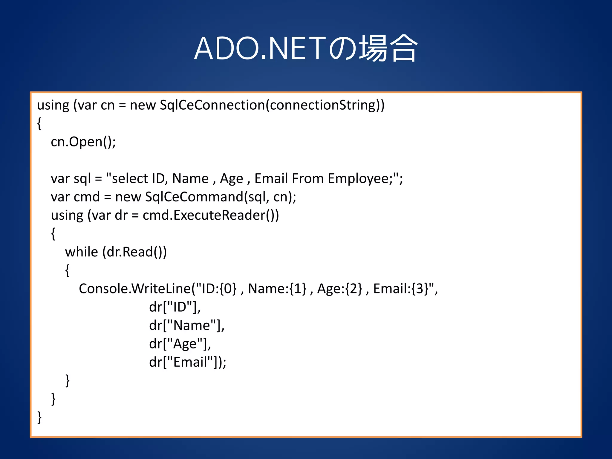 ADO.NETの場合
using (var cn = new SqlCeConnection(connectionString))
{
cn.Open();
var sql = "select ID, Name , Age , Email From Employee;";
var cmd = new SqlCeCommand(sql, cn);
using (var dr = cmd.ExecuteReader())
{
while (dr.Read())
{
Console.WriteLine("ID:{0} , Name:{1} , Age:{2} , Email:{3}",
dr["ID"],
dr["Name"],
dr["Age"],
dr["Email"]);
}
}
}
 