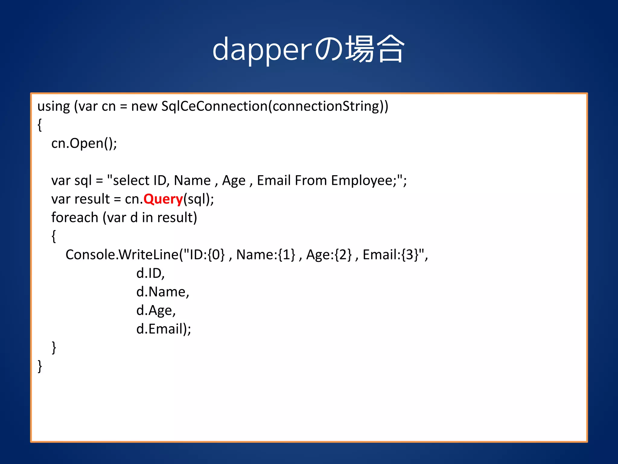 dapperの場合
using (var cn = new SqlCeConnection(connectionString))
{
cn.Open();
var sql = "select ID, Name , Age , Email From Employee;";
var result = cn.Query(sql);
foreach (var d in result)
{
Console.WriteLine("ID:{0} , Name:{1} , Age:{2} , Email:{3}",
d.ID,
d.Name,
d.Age,
d.Email);
}
}
 