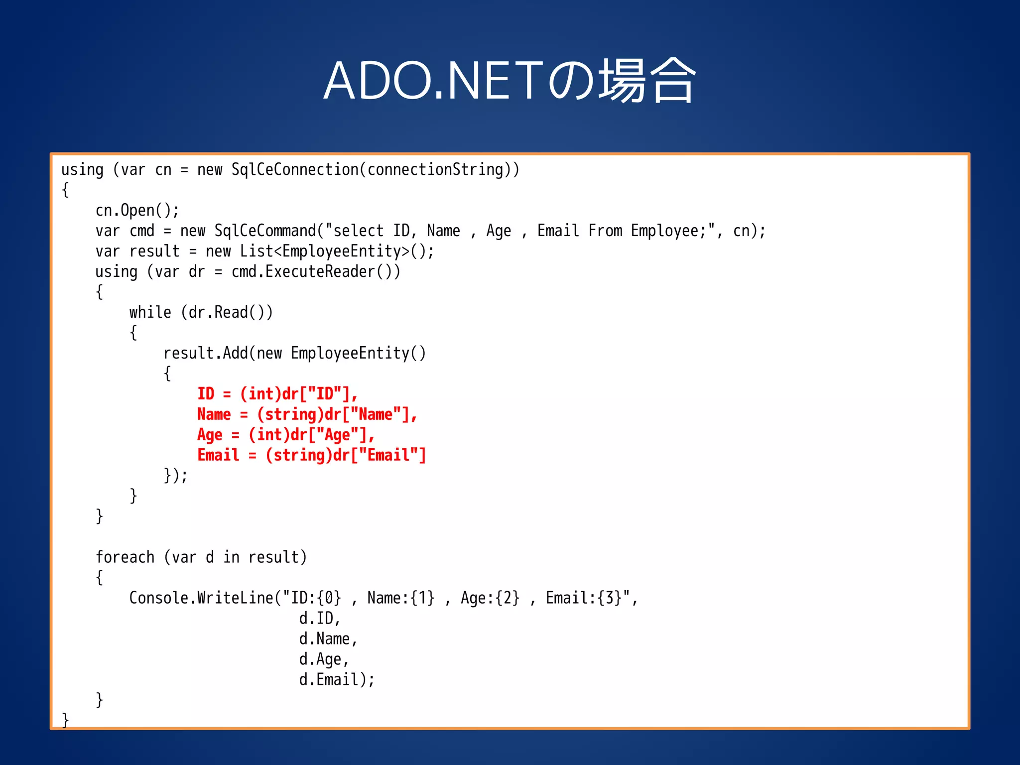 ADO.NETの場合
using (var cn = new SqlCeConnection(connectionString))
{
cn.Open();
var cmd = new SqlCeCommand("select ID, Name , Age , Email From Employee;", cn);
var result = new List<EmployeeEntity>();
using (var dr = cmd.ExecuteReader())
{
while (dr.Read())
{
result.Add(new EmployeeEntity()
{
ID = (int)dr["ID"],
Name = (string)dr["Name"],
Age = (int)dr["Age"],
Email = (string)dr["Email"]
});
}
}
foreach (var d in result)
{
Console.WriteLine("ID:{0} , Name:{1} , Age:{2} , Email:{3}",
d.ID,
d.Name,
d.Age,
d.Email);
}
}
 