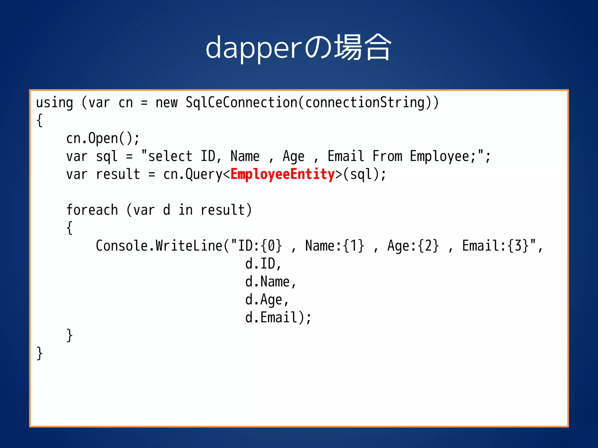 dapperの場合
using (var cn = new SqlCeConnection(connectionString))
{
cn.Open();
var sql = "select ID, Name , Age , Email From Employee;";
var result = cn.Query<EmployeeEntity>(sql);
foreach (var d in result)
{
Console.WriteLine("ID:{0} , Name:{1} , Age:{2} , Email:{3}",
d.ID,
d.Name,
d.Age,
d.Email);
}
}
 