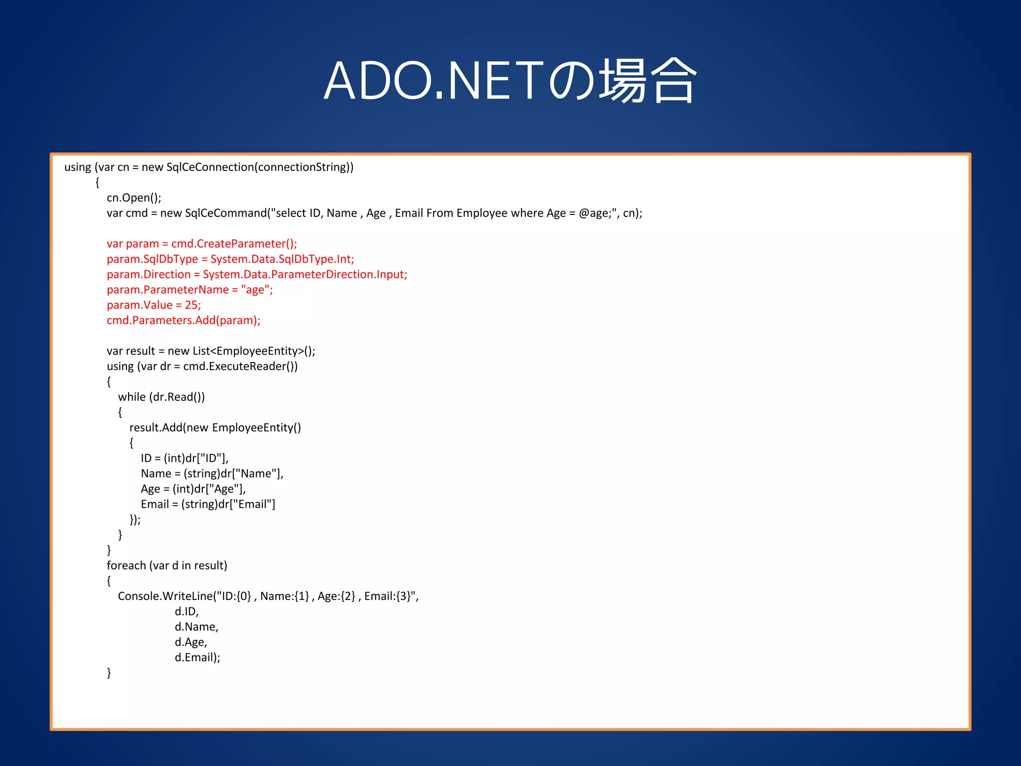 ADO.NETの場合
using (var cn = new SqlCeConnection(connectionString))
{
cn.Open();
var cmd = new SqlCeCommand("select ID, Name , Age , Email From Employee where Age = @age;", cn);
var param = cmd.CreateParameter();
param.SqlDbType = System.Data.SqlDbType.Int;
param.Direction = System.Data.ParameterDirection.Input;
param.ParameterName = "age";
param.Value = 25;
cmd.Parameters.Add(param);
var result = new List<EmployeeEntity>();
using (var dr = cmd.ExecuteReader())
{
while (dr.Read())
{
result.Add(new EmployeeEntity()
{
ID = (int)dr["ID"],
Name = (string)dr["Name"],
Age = (int)dr["Age"],
Email = (string)dr["Email"]
});
}
}
foreach (var d in result)
{
Console.WriteLine("ID:{0} , Name:{1} , Age:{2} , Email:{3}",
d.ID,
d.Name,
d.Age,
d.Email);
}
 
